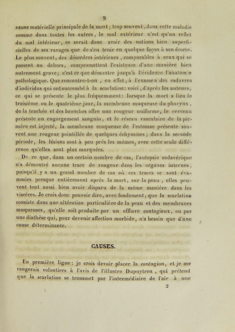 cause male'rielJc principale de la mort; trop souvenl ,dans celle maladie comme dans toutes les aulres, le mal extérieur n’est qu’un rellct du mal intérieur, ce serait donc avoir des notions bien superli- ciellcs de ses ravages que des’en tenir en quelque façon à son écorce. Le plus souvent, des désordres intérieurs , comparables à ceux qui se passent au dciiors, compromettent l’existence d’une manière bien autrement grave; c’est ce que démontre jusqu’à l’évidence l’analom e patbologique. Que reneonlrc-t-on , en elTct,à rexamen des cadavres d’individus qui ont succombé à la scarlatine: voici ,d’après les auteurs, ce qui se présente le plus fréquemment: lorsque la mort a lieu le troisième ou le quatrième jour, la membrane muqueuse du pharynx , delà trachée et des broncbcs offre une rougeur uniforme, le cerveau présente un engorgement sanguin, et le réseau vasculaire de la pic- jiière est injecté, la membrane muqueuse de l’eslomac présente sou- vent une rougeur poinlillée de ([uebjues échymoses ; dans la seconde période, les lésions sont à peu près les mèmes^ avec celte seule diffé- rence qu’elles sont plus marquées. De ce que, dans un certain nombre de cas, l'autopsie cadavérique n’a démontré aucune trace de rougeur dans les organes internes , puisqu’il y a un grand nombre de cas ou ces traces se sont éva- nouies presque entièrement après la mort, sur la peau , elles peu- vent tout aussi bien avoir disparu de la même manière dans les viscères. Je crois donc pouvoir dire, avec fondement, que la scarlatine consiste dans une altération particulière de la peau et des membranes muqueuses, qu’elle soit produite par un effluve contagieux, ou par une diathèse qui, pour devenir affection morbide, n’a besoin que d’une cause déterminante. CAUSES. I En première ligne: je crois devoir placer la contagion, et je me rangerais volontiers à l’avis de l’illustre Dupuytren , qui prétend que la scarlatine se transmet par l’intermédiaire de l’air à une ■2