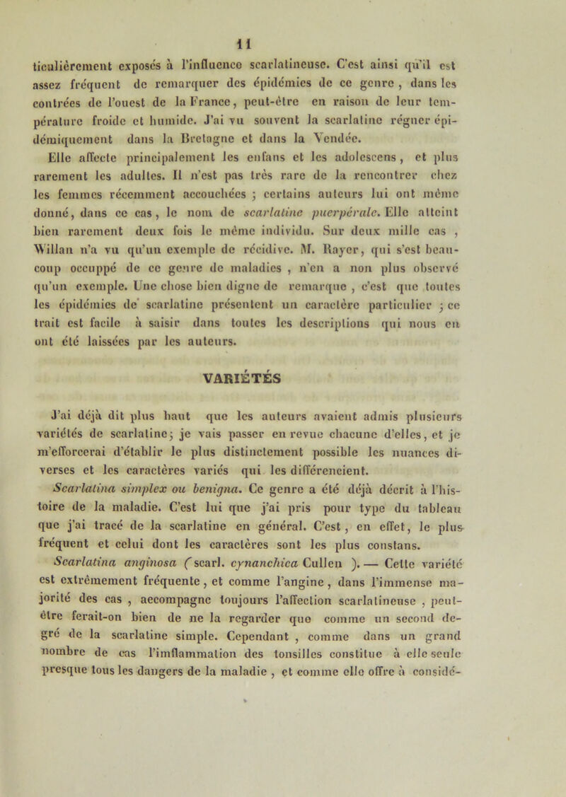 ticulièrcment exposes à l’influenco scai'lalincusc. C'est ainsi qu'il est assez fre'quent de remarquer des épidémies de ce genre , dans les contrées de l’ouest de la France, peut-être en raison de leur tem- pérature froide et humide. J’ai vu souvent la scarlatine régner épi- démiquement dans la Bretagne et dans la Vendée. Elle affecte principalement les enfans et les adolcscens , et plus rarement les adultes. Il n’est pas très rare de la rencontrer chez les femmes récemment .accouchées ; certains auteurs lui ont meme donné, dans ce cas, le nom de scarlatine puerpérale^ Elle atteint hicn rarement deux fols le même individu. Sur deux mille cas , Willaii n’a vu qu’un exemple de récidive. îtl. Rayer, qui s’csl beau- coup occuppé de ce genre de maladies , n’en a non plus observé qu’un exemple. Une chose bien digne de remarque , c’est que toutes les épidémies de* scarlatine présentent un caractère particulier ; ce trait est facile à saisir dans toutes les descriptions qui nous eu ont été laissées par les auteurs. VARIÉTÉS J’ai déjà dit plus haut que les auteurs avaient admis plusieurs variétés de scarlatinej je vais passer en revue chacune d’elles, et je m’efforcerai d’établir le plus distinctement possible les nuances di- verses et les caractères variés qui les différencient. Scarlalina simplex ou benigna. Ce genre a été déjà décrit à This- toire de la maladie. C’est lui que j’ai pris pour type du tableau que j’ai tracé de la scarlatine en général. C’est, en effet, le plus fréquent et celui dont les caractères sont les plus constans. Scarlatina anginosa ( scarl. cynanchica Culleu ). — Celte variété est extrêmement fréquente, et comme l’angine, dans l’immense ma- jorité des cas , accompagne toujours l’alîeclion scarlatineuse , pciil- êlre ferait-on bien de ne la regarder que comme un second de- gré de la scarlatine simple. Cependant , comme dans un grand nombre de cas rimflammalion des tonsillcs constitue à elle seule presque tous les dangers de la maladie , et comme elle offre à considc-