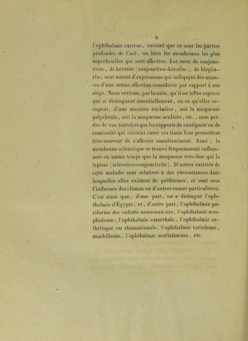 ‘fi ' , . l’ophtliaiiuie externe, suivant que ce sont les parties profondes de l’œil, ou bien les membranes les plus superficielles qui sont affectées. Les mots de conjonc- tivite, de kératite (conjonctivo-kératite), de blépha- rite , sont autant d’expressions qui indiqupnt des nuan- ces d’une même afl’ection considérée par rapport à son siège. Nous verrons, par la suite, qu’il est telles espèces qui se distinguent essentiellement, en ce qu’elles oc- cupent, d’une manière exclusive , soit la muqueuse palpébrale, soit la muqireuse oculaire, etc., sans per- dre de vue toutefois que les rapports de contiguitéou de couliuuité qui existent entre ces tissus l'eur permettent très-souvent de s’affecter simultanément. Ainsi , la membrane sclérotique se trouve fréquemment enflam- mée en même temps que la muqueuse très-fine qui la tapisse (sclérotico-conjonctivite). D’autres variétés de cqtle maladie sont relatives à des circonstances dans lesquelles elles existent de préférence, et sont sous l’influence des climats ou d’autres causes particulières. C’est ainsi que, d’une part, on a distingué l’oph- thalmie d’Égypte, et, d’autre part, l’ophthalmie pu- riforme des enfahts nouveaux-nés, l’ophthalmie scro- pbuleuse , l’ophthalmie catarrhale, l’ophthalmie ar- thritique ou rhumatismale, l’ophthalmie varioleuse , morbilleuse, l’ophthalmie scarlatineuse, etc.