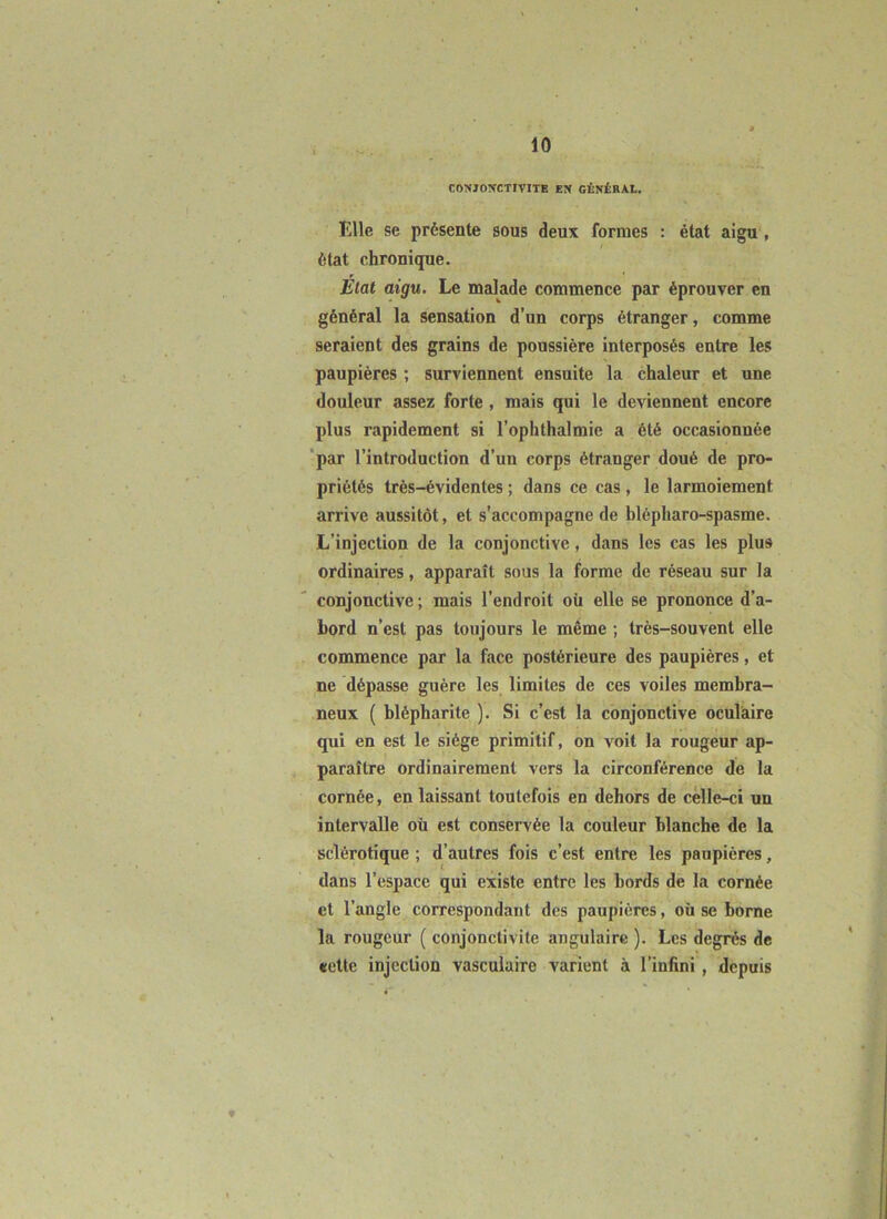 CONJONCTIVITE EN GÉNÊRA.L. Elle se présente sous deux formes : état aigu, état chronique. État aigu. Le malade commence par éprouver en général la sensation d’un corps étranger, comme seraient des grains de poussière interposés entre les paupières ; surviennent ensuite la chaleur et une douleur assez forte , mais qui le deviennent encore plus rapidement si l’ophthalmie a été occasionnée 'par l’introduction d’un corps étranger doué de pro- priétés très-évidentes ; dans ce cas, le larmoiement arrive aussitôt, et s'accompagne de hlépharo-spasme. L’injection de la conjonctive, dans les cas les plus ordinaires, apparaît sous la forme de réseau sur la conjonctive ; mais l’endroit où elle se prononce d’a- bord n’est pas toujours le même ; très-souvent elle commence par la face postérieure des paupières, et ne dépasse guère les limites de ces voiles membra- neux ( blépharite ). Si c’est la conjonctive oculaire qui en est le siège primitif, on voit la rougeur ap- paraître ordinairement vers la circonférence de la cornée, en laissant toutefois en dehors de celle-ci un intervalle où est conservée la couleur blanche de la sclérotique ; d’autres fois c’est entre les paupières, dans l’espace qui existe entre les bords de la cornée et l’angle correspondant des paupières, où se borne la rougeur ( conjonctivite angulaire ). Les degrés de «ette injection vasculaire varient à l’infini , depuis