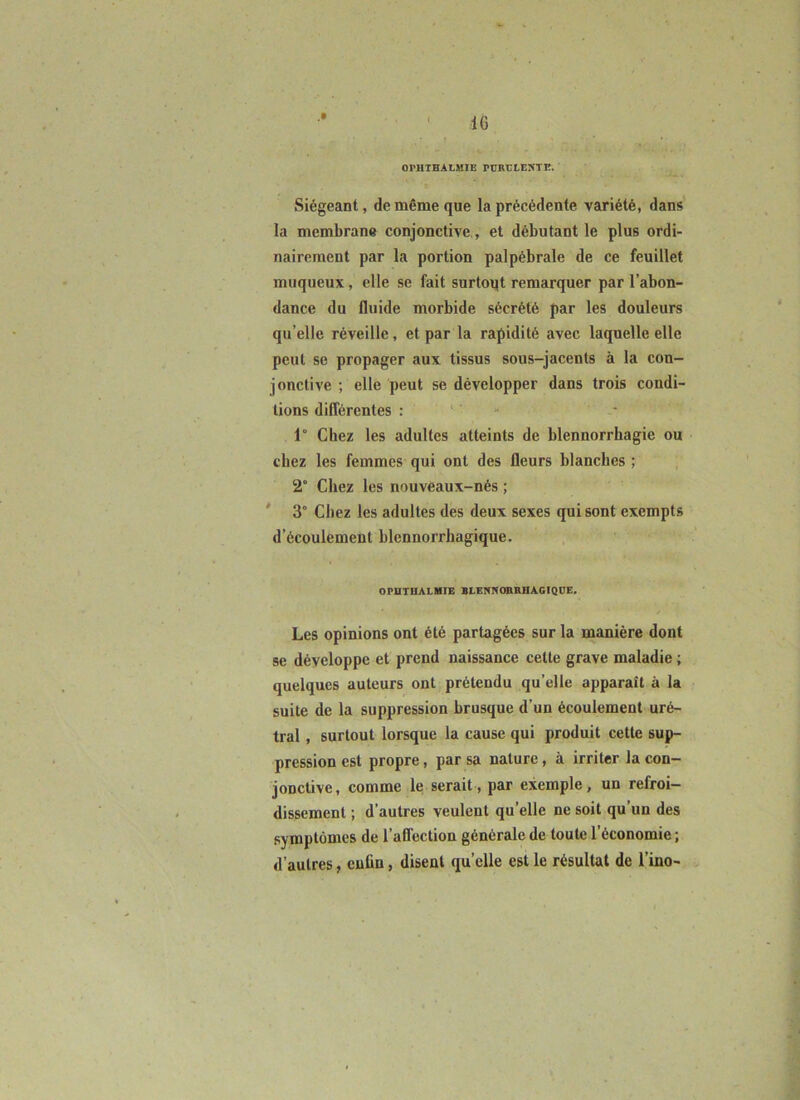 J IG OPHTBALMIE PÜRELESTE. Siégeant, de même que la précédente variété, dans la membrane conjonctive,, et débutant le plus ordi- nairement par la portion palpébrale de ce feuillet muqueux, elle se fait surtoqt remarquer par l’abon- dance du fluide morbide sécrété par les douleurs qu’elle réveille, et par la rapidité avec laquelle elle peut se propager aux tissus sous-jacents à la con- jonctive ; elle peut se développer dans trois condi- tions différentes : ' ' - - 1° Chez les adultes atteints de blennorrhagie ou chez les femmes qui ont des fleurs blanches ; 2° Chez les nouveaux-nés ; ' 3° Chez les adultes des deux sexes qui sont exempts d’écoulement blcnnorrhagique. OPUTHALMIE BLENNOBRHAGIQUE, Les opinions ont été partagées sur la manière dont se développe et prend naissance celle grave maladie ; quelques auteurs ont prétendu qu’elle apparaît à la suite de la suppression brusque d’un écoulement uré- tral, surtout lorsque la cause qui produit cette sup- pression est propre, par sa nature, à irriter la con- jonctive, comme le serait, par exemple, un refroi- dissement ; d’autres veulent qu’elle ne soit qu’un des symptômes de l’affection générale de toute l’économie ; d’autres, enfin, disent qu’elle est le résultat de l’ino-