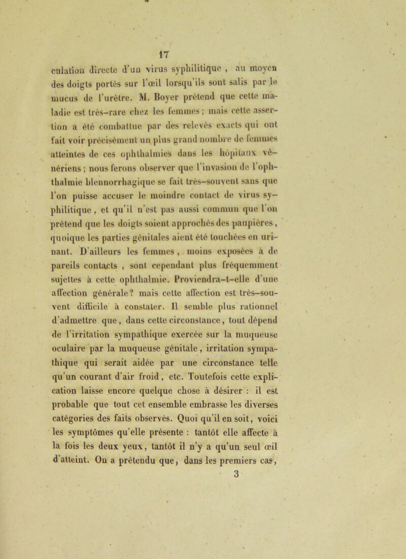 culation directe d uu virus syphilitifjuc , au moyen des doigts portés sur l’œil lorsqu ils sont salis par le mucus de l’urètre. M. Boyer prétend que cette ma- ladie est très-rare chez les femmes ; mais cette asser- tion a été combattue par des relevés exacts qui ont fait voir précisément un plus grand nombre de lemmes atteintes de ces ophthalmies dans les hôpitaux vé- nériens ; nous ferons observer que l’invasion de 1 oph- thalmie blennorrhagique se fait très-souvent sans que l’on puisse accuser le moindre contact de virus sy- philitique, et qu’il n’est pas aussi commun que l’on prétend que les doigts soient approchés des paupières, quoique les parties génitales aient été tonchées en uri- nant. D’ailleurs les femmes, moins exposées à de pareils contacts , sont cependant plus fréquemment sujettes à cette ophthalmie. Proviendra-t-elle d’une alfection générale? mais cette affection est très-sou- vent difficile à constater. Il semble plus rationnel d’admettre que, dans cette circonstance, tout dépend de l’irritation sympathique exercée sur la muqueuse oculaire par la muqueuse génitale, irritation sympa- thique qui serait aidée par une circonstance telle qu’un courant d’air froid, etc. Toutefois cette expli- cation laisse encore quelque chose à désirer : il est probable que tout cet ensemble embrasse les diverses catégories des faits observés. Quoi qu’il en soit, voici les symptômes qu’elle présente : tantôt elle affecte à la fois les deux yeux, tantôt il n’y a qu’un seul œil d’atteint. On a prétendu que, dans les premiers cas, 3