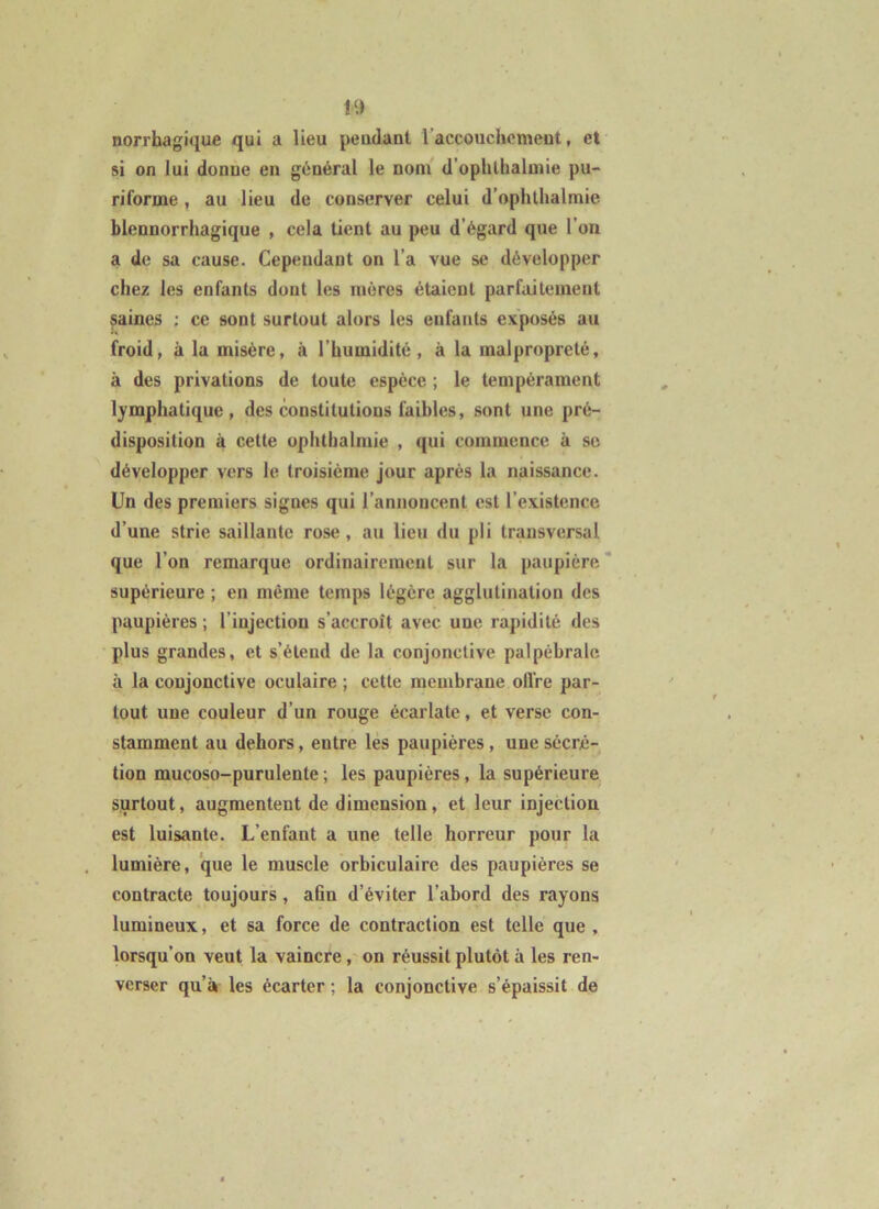 norrhagique qui a lieu peudant l’accouchomeut, et si on lui donue en général le noni d'ophltialmie pu- riforme , au lieu de conserver celui d’ophthalmie blennorrhagique , cela lient au peu d’égard que l’on a de sa cause. Cependant on l’a vue se développer chez les enfants dont les mères étaient parfaitement saines : ce sont surtout alors les enfants exposés au froid, à la misère, à l’humidité, à la malpropreté, à des privations de toute espèce ; le tempérament lymphatique, des constitutions faibles, sont une pré- disposition à cette ophtbalmie , qui commence à se développer vers le troisième jour après la naissance. Un des premiers signes qui l’annoncent est l’existence d’une strie saillante rose, au lieu du pli transversal que l’on remarque ordinairement sur la paupière* supérieure ; en même temps légère agglutination des paupières ; l’injection s’accroît avec une rapidité des plus grandes, et s’étend de la conjonctive palpébrale à la conjonctive oculaire ; cette membrane offre par- tout une couleur d’un rouge écarlate, et verse con- stamment au dehors, entre lés paupières, une sécré- tion mucoso-purulente ; les paupières, la supérieure surtout, augmentent de dimension, et leur injection est luisante. L’enfant a une telle horreur pour la lumière, que le muscle orbiculaire des paupières se contracte toujours, ahn d’éviter l’abord des rayons lumineux, et sa force de contraction est telle que , lorsqu’on veut la vaincre, on réussit plutôt à les ren- verser qu’à les écarter ; la conjonctive s’épaissit de