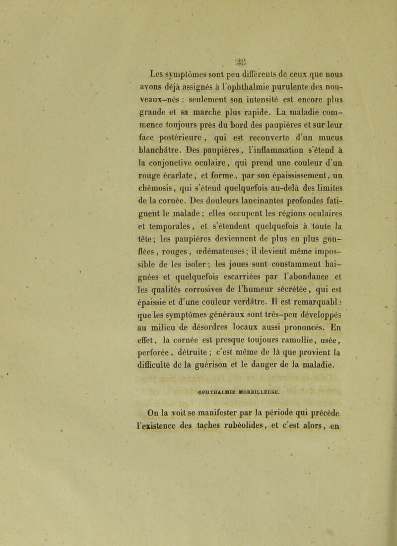 Les symptômes sont peu dilTércnls de ceux que nous avons déjà assignés à l’ophthalmie purulente des nou- veaux-nés : seulement son intensité est encore plus grande et sa marche plus rapide. La maladie com- mence toujours près du bord des paupières et sur leur face postérieure, qui est recouverte d’un mucus blanchâtre. Des paupières, l’inflammation s’étend à la conjonctive oculaire, qui prend une couleur d’un rouge écarlate, et forme, par son épaississement, un chémosis, qui s’étend quelquefois au-delà des limites de la cornée. Des douleurs lancinantes profondes fati- guent le malade ; elles occupent les régions oculaires et temporales, et s’étendent quelquefois à toute la tête ; les paupières deviennent de plus en plus gon- flées , rouges, œdémateuses ; il devient même impos- sible de les isoler ; les joues sont constamment bai- gnées et quelquefois escarriées par l’abondance et les qualités corrosives de l’humeur sécrétée, qui est épaissie et d’une couleur verdâtre. Il est remarquabl j que les symptômes généraux sont très-peu développés au milieu de désordres locaux aussi prononcés. En effet, la cornée est presque toujours ramollie, usée, perforée, détruite ; c’est même de là que provient la difficulté de la guérison et le danger de la maladie. OPUTUALMIE V0RB1LLE05E. On la voit se manifester par la période qui précède l’existence des taches rubéolides, et c’est alors, en