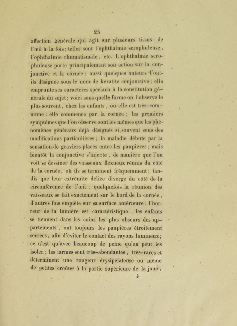 affection générale qui agit sur plusieurs tissus de l’œil à la fois ; telles sont l’oplithalmie scropliuleuse, l’ophthalniic rhumatismale, etc. L’ophthalmie sero- pluileuse porte principalement son action sur la con- jonctive et la cornée ; aussi quelques auteurs 'l’ont- ils désignée sous le nom de kératite conjonctive; elle emprunte ses caractères spéciaux à la constitution gé- nérale du sujet ; voici sous quelle forme on l’observe le plus souvent, chez les enfants , où elle est trés-coiu- inune : elle commence par la cornée ; les premiers symptômes que l’on observe sont les mêmes que les phé- nomènes généraux déjà désignés si,souvent sous des modifications particulières ; la maladie débute par la sensation de graviers placés entre les paupières ; mais bientôt la conjonctive s’injecte , de manière que l’on voit se dessiner des vaisseaux flexueux réunis du côté de la cornée, où ils se terminent fréquemment; tan- dis que leur extrémité déliée diverge du côté de la circonférence de l’œil ; quelquefois la réunion des vaisseaux se fait exactement sur le bord de la cornée, d’autres fois empiète sur sa surface antérieure : l’hor- reur de la lumière est caractéristique ; les enfants se tiennent dans les coins les plus obscurs des ap- partements , ont toujours les paupières étroitement serrées, afin d’éviter le contact des rayons lumineux; ce n’est qu’avec beaucoup de peine qu’on peut les isoler ; les larmes sont très-abondantes , très-rares et déterminent une rougeur érysipélateuse ou même de petites croûtes à la partie supérieure de la joue, . • 4