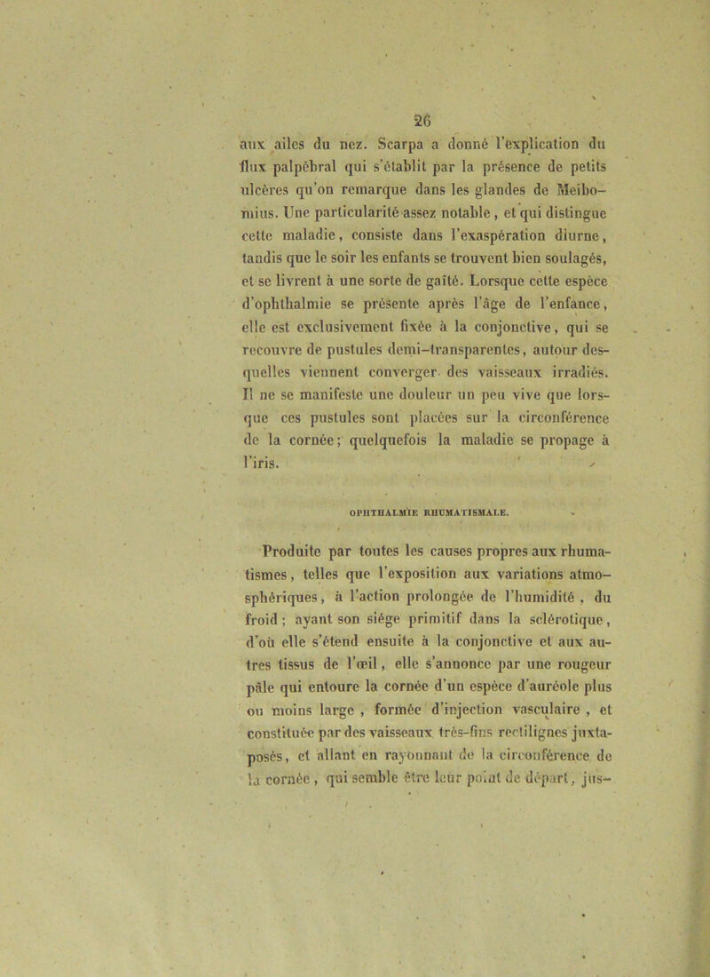 aux ailes du nez. Scarpa a donné l’explication du flux palpébral qui s’établit par la présence de petits ulcères qu’on remarque dans les glandes de Meibo- niius. Une particularité assez notable , et qui distingue cette maladie, consiste dans l’exaspération diurne, tandis que le soir les enfants se trouvent bien soulagés, et se livrent à une sorte de gaîté. Lorsque cette espèce d’opbthalmie se présente après l’àge de l’enfance, elle est exclusivement fixée à la conjonctive, qui se recouvre de pustules deini-transparenles, autour des- quelles viennent converger des vaisseaux irradiés. Il ne se manifeste une douleur un peu vive que lors- que ces pustules sont placées sur la circonférence de la cornée ; quelquefois la maladie se propage à l’iris. OFllTUALMIE HUDMATISMAIE. Produite par toutes les causes propres aux rhuma- tismes , telles que l’exposition aux variations atmo- sphériques , à l’action prolongée de l’humidité , du froid; ayant son siège primitif dans la sclérotique, d'oü elle s’étend ensuite à la conjonctive et aux au- tres tissus de l’œil, elle s’annonce par une rougeur pâle qui entoure la cornée d’un espèce d’auréole plus OH moins large , formée d’injection vasculaire , et constituée par des vaisseaux très-fins rerlilignes juxta- posés, et allant en rayonnant de la circonféi’ence de la cornée , qui semble être leur pnial de départ, jus- /