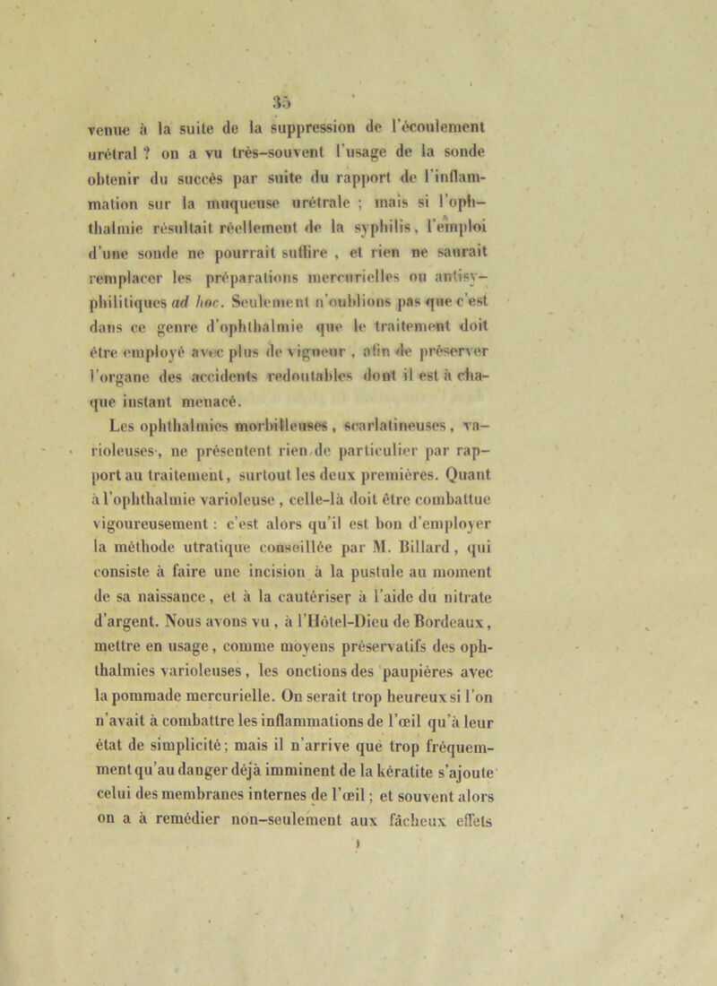 venue à la suite de la suppression de l’écoulement urélral ? on a vu très-souvent l’usage de la sonde obtenir du succès par suite du rapport de l’indam- malion sur la muqueuse urètrale ; mais si l’oph- tlialmie résultait réellement de la syphilis, l’emploi d’une sonde ne pourrait suüire , et rien ne saurait remplacer les préparations inerenrielles ou antisy- phililiques ad hoc. Seulement n’oublions pas que c’est dans ce genre d’ophlhalmie que le traitement doit être employé avtic plus de vigueur , afin fie préserver l’organe des accidents redoutables dont il est à cha- que instant menacé. Les opiithalmies morbilleuses , scarlatineuses , va- rioleuses-, ne présentent rien.de particulier par rap- port au traitement, surtout les deux premières. Quant àToplithalmie varioleuse , celle-là doit être combattue vigoureusement ; c’est alors qu’il est bon d’employer la méthode utralique conseillée par M. Billard, qui consiste à faire une incision à la pustule au moment de sa naissance, et à la cautériser à l’aide du nitrate d’argent. Nous avons vu , à l’Hôtel-Dieu de Bordeaux, mettre en usage, comme moyens préservatifs des oph- thalmies varioleuses, les onctions des paupières avec la pommade mercurielle. On serait trop heureux si l’on n’avait à combattre les inflammations de l’œil qu’à leur état de simplicité ; mais il n’arrive que trop fréquem- ment qu’au danger déjà imminent de la kératite s’ajoute celui des membranes internes de l’œil ; et souvent alors on a à remédier non-seulement aux fâcheux eflets >