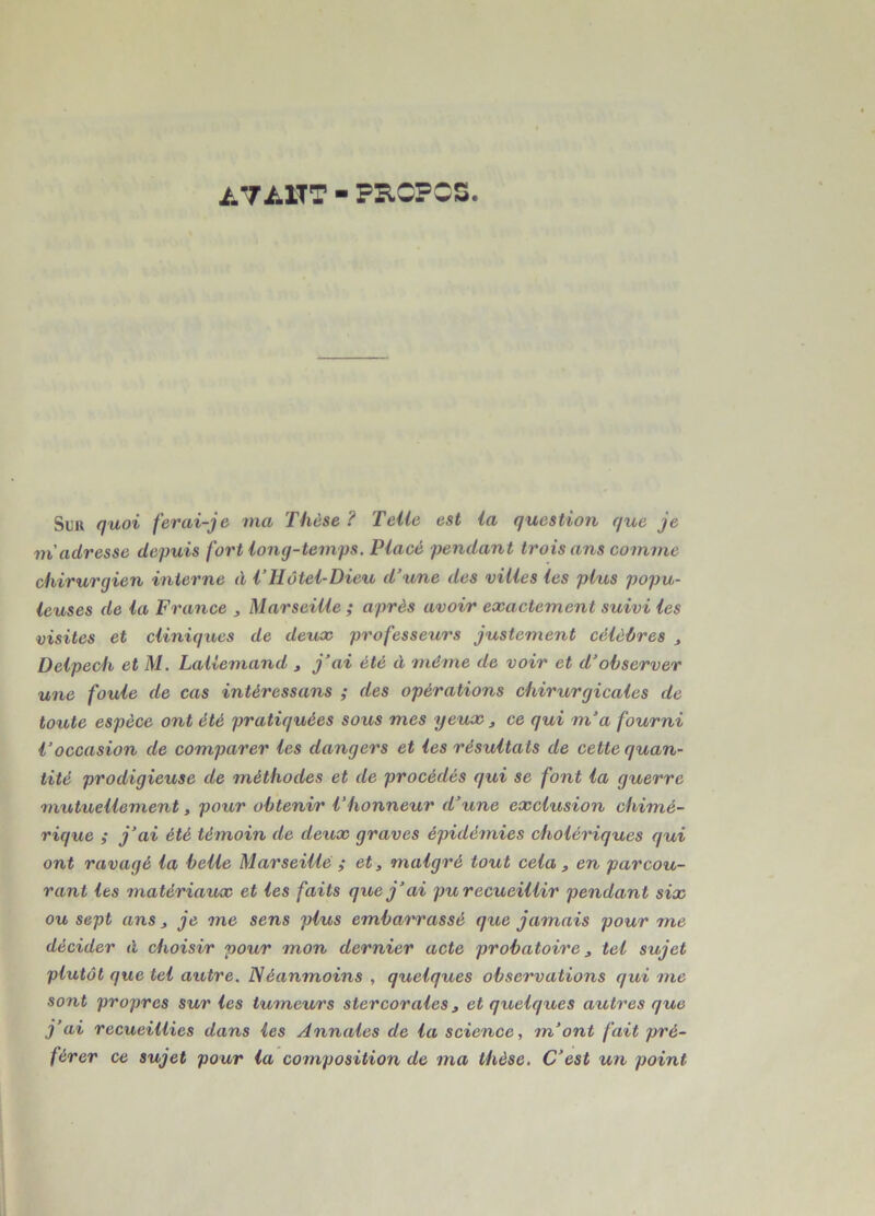 /.7A1TT - FB.CFCS. Suu quoi ferai-je ma Thèse ? Telle est la question que je m'adresse depuis fort long-temps. Placé pendant trois ans comme chirurgien interne à VHôtel-Dieu d’une des villes les plus popu- leuses de la France , Marseille ; après avoir exactement suivi les visites et cliniques de deux professeurs justement célèbres , Delpech et M. Lallemand , j’ai été à même de voir et d’observer une foule de cas intéressans ; des opérations chirurgicales de toute espèce ont été pratiquées sous mes yeux, ce qui m’a fourni l’occasion de comparer les dangers et les résultats de cette quan- tité prodigieuse de méthodes et de procédés qui se font la guerre mutuellement, pour obtenir 1‘honneur d’une exclusion chimé- rique ; j’ai été témoin de deux graves épidémies cholériques qui ont ravagé la belle Marseille ; et, malgré tout cela , en parcou- rant les matériaux et les faits que j’ai pu recueillir pendant six ou sept ans, je me sens plus embarrassé que jamais pour me décider à choisir pour mon dernier acte probatoire, tel sujet plutôt que tel autre. Néanmoins , quelques observations qui me sont propres sur les tumeurs ster cor aies, et quelques autres que j’ai recueillies dans les Annales de la science, m’ont fait pré- férer ce sujet pour la composition de ma thèse. C’est un point