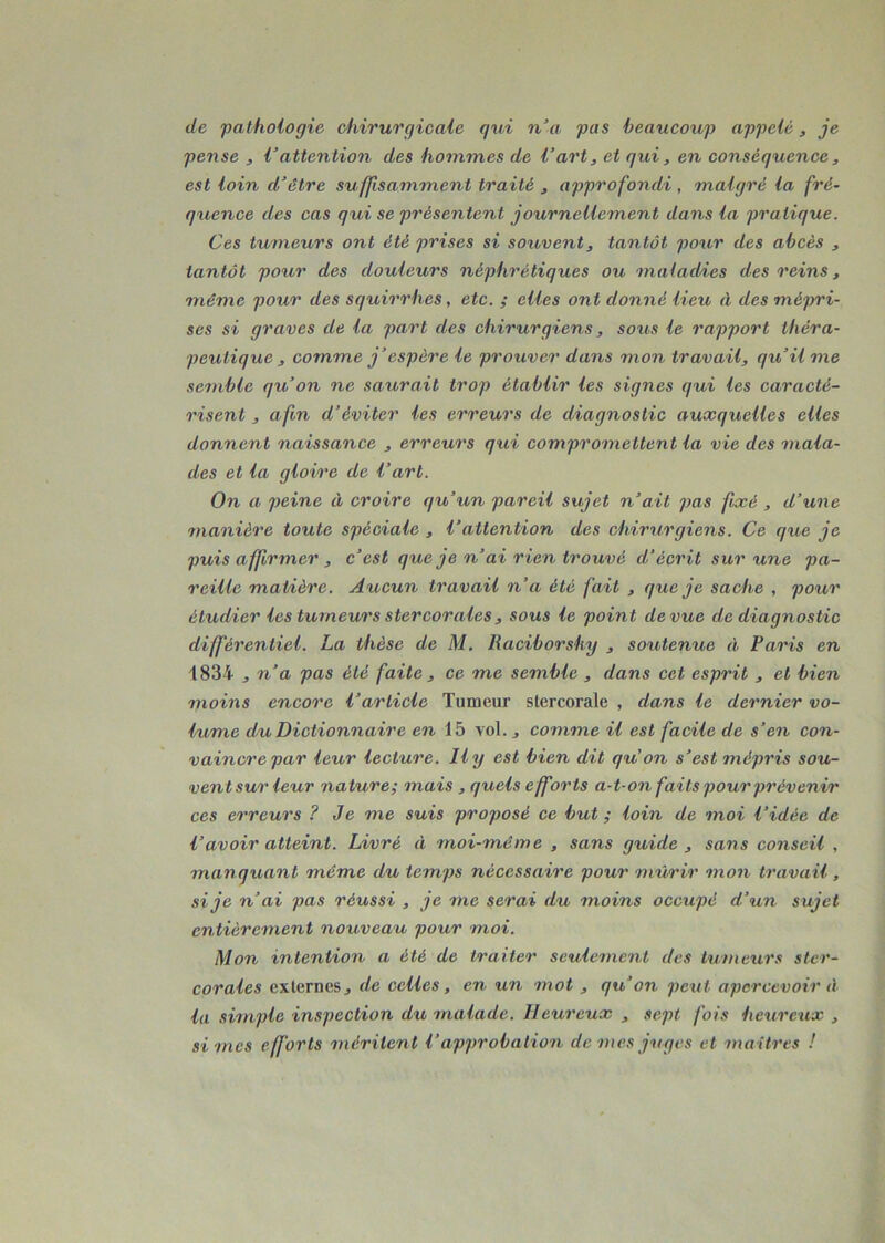 de pathologie chirurgicale qui n’a pas beaucoup appelé, je pense , l’attention des hommes de l’art, et qui, en conséquence, est loin d’être suffisamment traité , approfondi , malgré la fré- quence des cas qui se présentent journellement dans la pratique. Ces tumeurs ont été prises si souvent, tantôt pour des abcès , tantôt pour des douleurs néphrétiques ou maladies des reins, même pour des squirrhes, etc. ; elles ont donné lieu à des mépri- ses si graves de la part des chirurgiens, sous le rapport théra- peutique , comme j’espère le prouver dans mon travail, qu’il me semble qu’on ne saurait trop établir les signes qui les caracté- risent , afin d’éviter les erreurs de diagnostic auxquelles elles donnent naissance , erreurs qui compromettent la vie des mala- des et la glovre de l’art. On a peine 11 croire qu’un pareil sujet n’ait pas fixé , d’une manière toute spéciale , l’attention des chirurgiens. Ce que je puis affirmer , c’est que je n’ai rien trouvé d’écrit sur une pa- reille matière. Aucun travail n’a été fait , que je sache , pour étudier les tumeurs stercorales , sous le point de vue de diagnostic différentiel. La thèse de M. Raciborshy , soutenue éi Paris en 1834 , n’a pas été faite , ce me semble , dans cet esprit , et bien moins encore l’article Tumeur stercorale , dans le dernier vo- lume du Dictionnaire en 15 vol. j comme il est facile de s’en con- vaincre par leur lecture. Il y est bien dit qu'on s’est mépris sou- vent sur leur nature; mais , quels efforts a-t-on faits pour prévenir ces erreurs ? Je me suis proposé ce but ; loin de moi l’idée de l’avoir atteint. Livré il moi-même , sans guide , sans conseil . manquant même du temps nécessaire pour mûrir mon travail, si je n’ai pas réussi , je me serai du moins occupé d’un sujet entièrement nouveau pour moi. Mon intention a été de traiter seulement des tumeurs ster- corales externes, de celles, en un mot , qu’on peut apercevoir d la simple inspection du malade. Heureux , sept fois heureux , si mes efforts méritent V approbation de mes juges et maîtres !