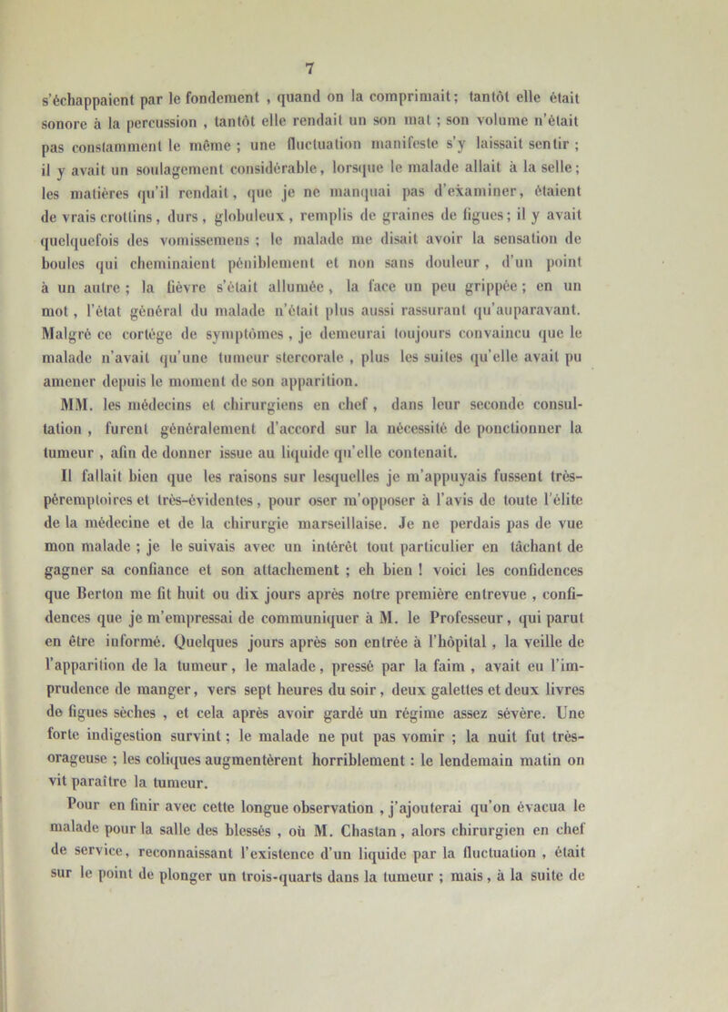 s’échappaient par le fondement , quand on la comprimait; tantôt elle était sonore à la percussion , tantôt elle rendait un son mal ; son volume n’était pas constamment le même ; une fluctuation manifeste s’y laissait sentir ; il y avait un soulagement considérable, lorsque le malade allait à la selle; les matières qu’il rendait, que je ne manquai pas d’examiner, étaient de vrais crottins, durs, globuleux, remplis de graines de ligues; il y avait quelquefois des vomissemens ; le malade me disait avoir la sensation de boules qui cheminaient péniblement et non sans douleur , d’un point à un autre ; la lièvre s’était allumée , la face un peu grippée ; en un mot, l’état général du malade n’était plus aussi rassurant qu’auparavant. Malgré ce cortège de symptômes , je demeurai toujours convaincu que le malade n’avait qu’une tumeur slcrcoralc , plus les suites qu’elle avait pu amener depuis le moment de son apparition. MM. les médecins cl chirurgiens en chef , dans leur seconde consul- tation , furent généralement d’accord sur la nécessité de ponctionner la tumeur , afin de donner issue au liquide qu’elle contenait. II fallait bien que les raisons sur lesquelles je m’appuyais fussent très- pèremptoires et très-évidentes, pour oser m’opposer à l’avis de toute l'élite de la médecine et de la chirurgie marseillaise. Je ne perdais pas de vue mon malade ; je le suivais avec un intérêt tout particulier en tâchant de gagner sa confiance et son attachement ; eh bien ! voici les confidences que Berton me fit huit ou dix jours après notre première entrevue , confi- dences que je m’empressai de communiquer à M. le Professeur, qui parut en être informé. Quelques jours après son entrée à l’hôpital , la veille de l’apparition de la tumeur, le malade, pressé par la faim , avait eu l’im- prudence de manger, vers sept heures du soir , deux galettes et deux livres de figues sèches , et cela après avoir gardé un régime assez sévère. Une forte indigestion survint ; le malade ne put pas vomir ; la nuit fut très- orageuse ; les coliques augmentèrent horriblement : le lendemain matin on vit paraître la tumeur. Pour en finir avec cette longue observation , j’ajouterai qu’on évacua le malade pour la salle des blessés , où M. Chaslan , alors chirurgien en chef de service, reconnaissant l’existence d’un liquide par la fluctuation , était sur le point de plonger un trois-quarts dans la tumeur ; mais , à la suite de