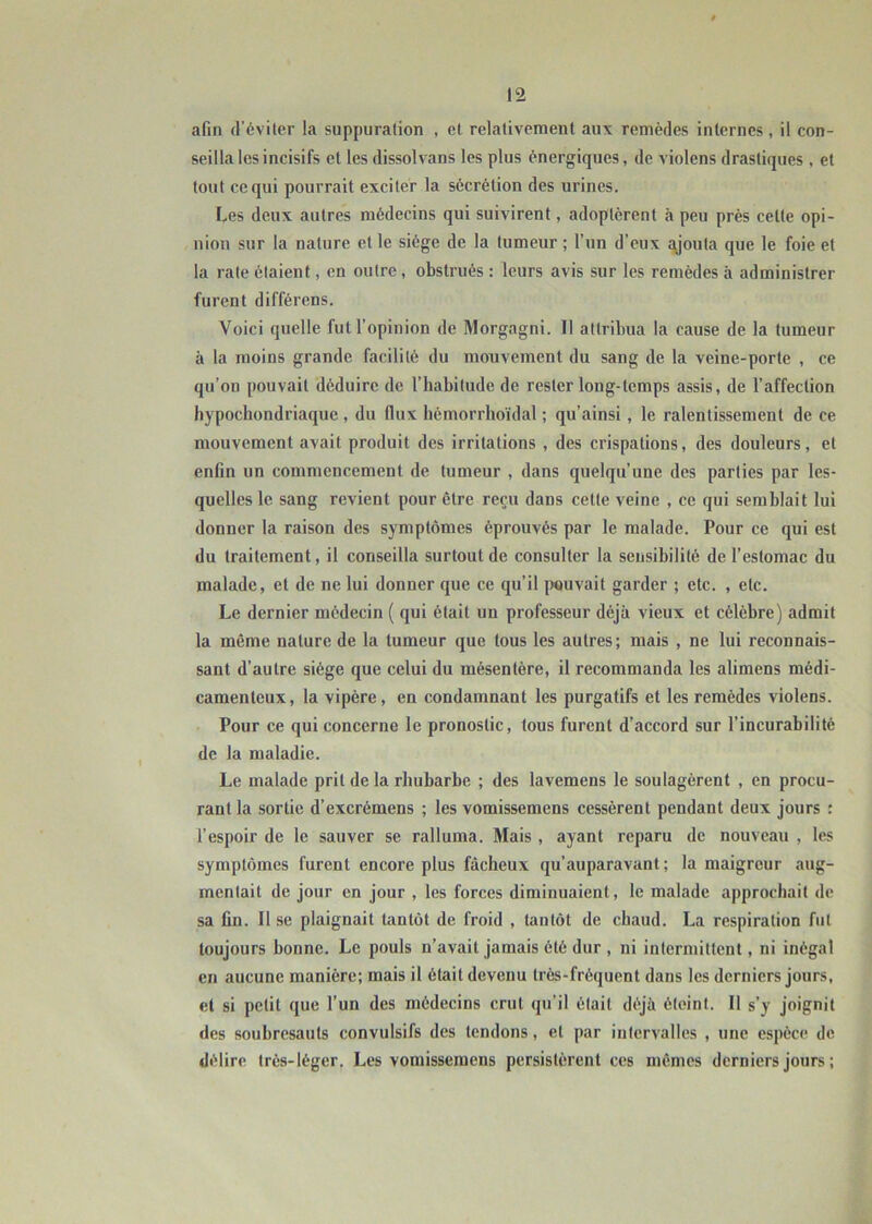 afin d’éviter la suppuration , et relativement au\ remèdes internes, il con- seilla les incisifs et les dissolvans les plus énergiques, de violens drastiques , et tout ce qui pourrait exciter la sécrétion des urines. Les deux autres médecins qui suivirent, adoptèrent à peu près celte opi- nion sur la nature et le siège de la tumeur ; l’un d’eux ajouta que le foie et la rate étaient, en outre , obstrués : leurs avis sur les remèdes à administrer furent différons. Voici quelle fut l’opinion de Morgagni. Il attribua la cause de la tumeur à la moins grande facilité du mouvement du sang de la veine-porte , ce qu’on pouvait déduire de l’habitude de rester long-temps assis, de l’affection hypochondriaque , du flux hémorrhoïdal ; qu’ainsi, le ralentissement de ce mouvement avait produit des irritations , des crispations, des douleurs, et enfin un commencement de tumeur , dans quelqu’une des parties par les- quelles le sang revient pour être reçu dans cette veine , ce qui semblait lui donner la raison des symptômes éprouvés par le malade. Pour ce qui est du traitement, il conseilla surtout de consulter la sensibilité de l’estomac du malade, et de ne lui donner que ce qu’il pouvait garder ; etc. , etc. Le dernier médecin ( qui était un professeur déjà vieux et célèbre) admit la même nature de la tumeur que tous les autres; mais , ne lui reconnais- sant d’autre siège que celui du mésentère, il recommanda les alimens médi- camenteux, la vipère, en condamnant les purgatifs et les remèdes violens. Pour ce qui concerne le pronostic, tous furent d’accord sur l’incurabilité de la maladie. Le malade prit de la rhubarbe ; des lavemens le soulagèrent , en procu- rant la sortie d’excrémens ; les vomissemens cessèrent pendant deux jours : l’espoir de le sauver se ralluma. Mais , ayant reparu de nouveau , les symptômes furent encore plus fâcheux qu’auparavant ; la maigreur aug- mentait de jour en jour , les forces diminuaient, le malade approchait de sa fin. Il se plaignait tantôt de froid , tantôt de chaud. La respiration fut toujours bonne. Le pouls n’avait jamais été dur , ni intermittent, ni inégal en aucune manière; mais il était devenu très-fréquent dans les derniers jours, et si petit que l’un des médecins crut qu’il était déjà éteint. Il s’y joignit des soubresauts convulsifs des tendons, et par intervalles , une espèce de délire très-léger. Les vomissemens persistèrent ces mêmes derniers jours ;