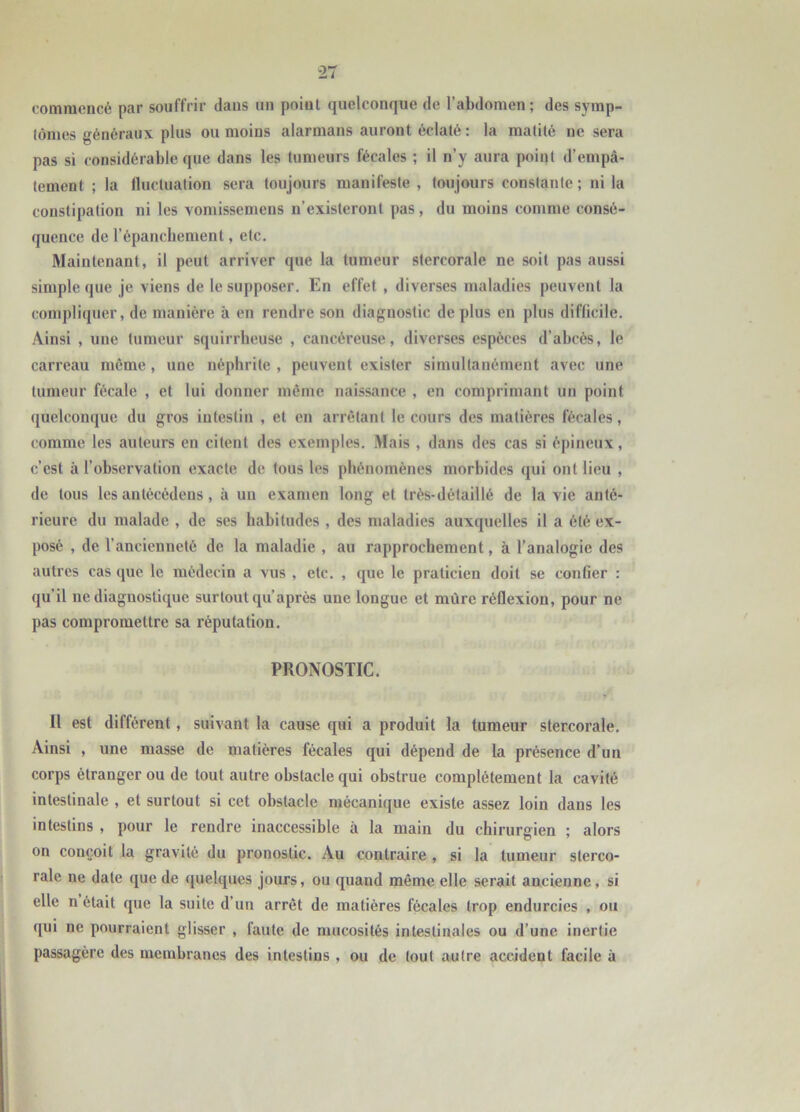 commencé par souffrir dans un point quelconque de l’abdomen; des symp- tômes généraux plus ou moins alarmons auront éclaté : la matité ne sera pas si considérable que dans les tumeurs fécales ; il n’y aura point d’empâ- tement ; la fluctuation sera toujours manifeste , toujours constante; ni la constipation ni les voniissemens n’existeront pas, du moins comme consé- quence de l’épanchement, etc. Maintenant, il peut arriver que la tumeur stercorale ne soit pas aussi simple que je viens de le supposer. En effet , diverses maladies peuvent la compliquer, de manière à en rendre son diagnostic de plus en plus difficile. Ainsi , une tumeur squirrheuse , cancéreuse, diverses espèces d’abcès, le carreau même, une néphrite , peuvent exister simultanément avec une tumeur fécale , et lui donner même naissance , en comprimant un point quelconque du gros intestin , et en arrêtant le cours des matières fécales, comme les auteurs en citent des exemples. Mais , dans des cas si épineux, c’est à l’observation exacte de tous les phénomènes morbides qui ont lieu , de tous les antécédens, à un examen long et très-détaillé de la vie anté- rieure du malade , de ses habitudes , des maladies auxquelles il a été ex- posé , de l’ancienneté de la maladie , au rapprochement, à l’analogie des autres cas que le médecin a vus , etc. , que le praticien doit se confier : qu’il ne diagnostique surtout qu’après une longue et nuire réflexion, pour ne pas compromettre sa réputation. PRONOSTIC. Il est différent, suivant la cause qui a produit la tumeur stercorale. Ainsi , une masse de matières fécales qui dépend de la présence d’un corps étranger ou de tout autre obstacle qui obstrue complètement la cavité intestinale , et surtout si cet obstacle mécanique existe assez loin dans les intestins , pour le rendre inaccessible à la main du chirurgien ; alors on conçoit la gravité du pronostic. Au contraire , si la tumeur sterco- rale ne date que de quelques jours, ou quand même elle serait ancienne, si elle n ôtait que la suite d’un arrêt de matières fécales trop endurcies , ou qui ne pourraient glisser , faute de mucosités intestinales ou d’une inertie passagère des membranes des intestins , ou de tout autre accident facile à