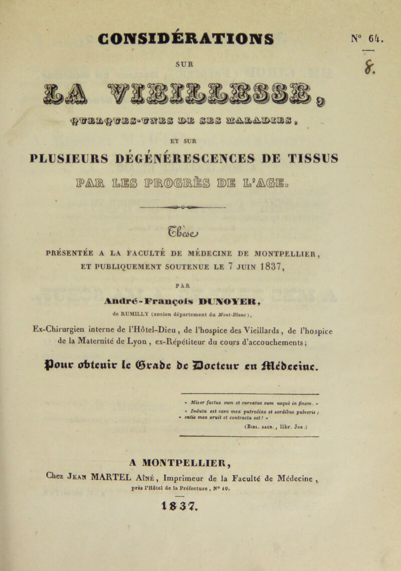 CONSIDÉRATIONS N° 6^^. SUR « ET SUR PLUSIEURS DÉGÉNÉRESCENCES DE TISSUS ÎF^ÏE 3Lïlg ÏPIE(ô)<lîE^g ÏDII îL.®ii©îia PnÉSENTÉE A LA FACULTÉ DE MEDECINE DE MONTPELLIER, ET PUBLIQUEMENT SOUTENUE LE 7 JUIN 1837, PAR Aiidrt^-Frauçols OIJlVOlfEU, de RUMILLY (ancien département du JtTont-PIanc ), Ex-Chil urgien interne de l’Hôtel-Dieu , de l’hospice des Vieillards , de l’hospice de la Maternité de Lyon , ex-Répétiteur du cours d’accouchements ; |)0Mr ottcmir ïc (Btrabc bc 2Doctcutr en iRcbevittc. « Afùer faetu» «um et curvotus tum usguè tn finem. » U Induta ei( caro mea putredine et eordibus pulverit ; • cm(M tnca arsit et contracta eet f » (Bibl. sACn., libr. Job .) A M01\TPELLIER, Chez Jean MARTEL Aîné , Imprimeur de la Faculté de Médecine , près PHblel de la Fréfoclure ^ tO» tB37