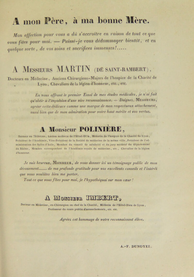 A mon Père, h ma bonne Mère. Mon affection pour vous a dû s’accroître en raison de tout ce que vous fîtes pour moi. — Puissé-je vous dédommager bientôt, et en quelque sorte , de vos soins et sacrifices immenses! A Messieurs ^lARTIN (de s.\ii>t-uamrkrt) , Docteurs en Médecine, Anciens Chirurgiens-Majors de 1 hospice de la Chaiilé de Lyon , Chevaliers de la légion d’honneur, etc., etc. Kn vous offrant le premier Essai de mes études medicales, je n ai fait qu’obéir à l’impulsion d’une vioe reconnaissance. — Daignez, Messieurs, agréer celle dédicace comme une marque de mon respectueux attachement, aussi bien que de mon admiration pour votre haut mérite et vos vertus. A Monsieur POLIAIÈRE, Docteur en Médecine, Àneicn médecin dt , Médecin de VhoBpice de i» Chartié de Lyon , Président de TiVcadémio, Vice-Président de la Société de médecine de la même ville, Président de l*ad- ministration des Salles d'\sile, Membre du conseil de salubrité et du jury médical du département duKbéne, Membre correspondant de VAcadémie royale de médecine, etc., Cbevalier de la légion d'honneur. Je suis heureux, MONSIEUR, de vous donner ici un témoignage public de mon déi’oiiement de ma profonde gratitude pour vos excellents conseils et l’intérêt que vous voulûtes bien me porter. Tout ce que vous files pour moi, je Vhypothéquai sur mon cœur ! ü îïî(î)n§iisiDai nsniBISIBÎÏ'i) Docteur en Médecine, cx-Cbirurgien en chef de la Charité, Médecin de l'Hélel-Dieu de Lyon , Professeur du cours public d'accouchements, etc. etc. Agréez cet hommage de voire reconnaissant élève. A.-F. OUNOYEI .