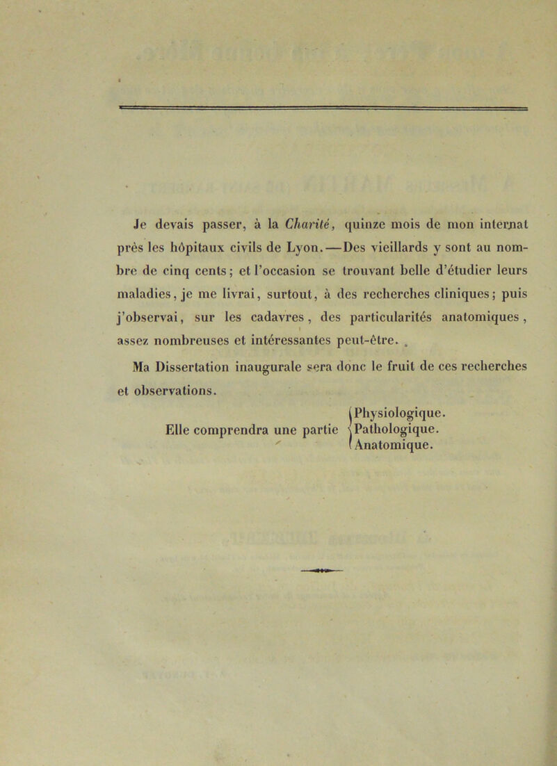 Je devais passer, à la Charité, quinze mois de mon internai près les hôpitaux civils de Lyon.—Des vieillards y sont au nom- bre de cinq cents; et l’occasion se trouvant belle d’étudier leurs maladies, je me livrai, surtout, à des recherches cliniques; puis j’observai, sur les cadavres, des particularités anatomiques, I assez nombreuses et intéressantes peut-être. . Ma Dissertation inaugurale sera donc le fruit de ces recherches et observations. I Physiologique. Elle comprendra une partie s Pathologique. ' (Anatomique.