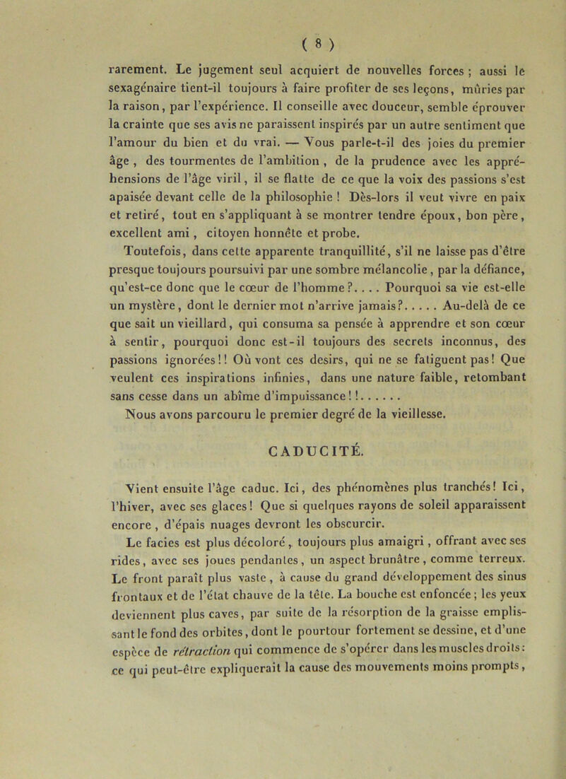 rarement. Le jugement seul acquiert de nouvelles forces ; aussi le sexagénaire tient-il toujours à faire profiter de ses leçons, mûries par la raison, par l’expérience. Il conseille avec douceur, semble éprouver la crainte que ses avis ne paraissent inspirés par un autre sentiment que l’amour du bien et du vrai. — Vous parle-t-il des Joies du premier âge , des tourmentes de l’ambition , de la prudence avec les appré- hensions de l’âge viril, il se flatte de ce que la voix des passions s’est apaisée devant celle de la philosophie ! Dès-lors il veut vivre en paix et retiré, tout en s’appliquant à se montrer tendre époux, bon père, excellent ami, citoyen honnête et probe. Toutefois, dans cette apparente tranquillité, s’il ne laisse pas d’être presque toujours poursuivi par une sombre mélancolie, par la défiance, qu’est-ce donc que le cœur de l’homme?. . . . Pourquoi sa vie est-elle un mystère, dont le dernier mot n’arrive jamais? Au-delà de ce que sait un vieillard, qui consuma sa pensée à apprendre et son cœur à sentir, pourquoi donc est-il toujours des secrets inconnus, des passions ignorées!! Où vont ces désirs, qui ne se fatiguent pas ! Que veulent ces inspirations infinies, dans une nature faible, retombant sans cesse dans un abîme d’impuissance! ! Nous avons parcouru le premier degré de la vieillesse. CADUCITÉ. Vient ensuite l’âge caduc. Ici, des phénomènes plus tranchés! Ici, l’hiver, avec ses glaces! Que si quelques rayons de soleil apparaissent encore , d’épais nuages devront les obscurcir. Le faciès est plus décoloré,. toujours plus amaigri, offrant avec ses rides, avec ses joues pendantes, un aspect brunâtre, comme terreux. Le front paraît plus vaste , à cause du grand développement des sinus frontaux et de l’état chauve de la tête. La bouche est enfoncée ; les yeux deviennent plus caves, par suite de la résorption de la graisse emplis- sant le fond des orbites, dont le pourtour fortement se dessine, et d’une espèce de rétraction qui commence de s’opérer dans les muscles droits: ce qui peut-être expliquerait la cause des mouvements moins prompts,