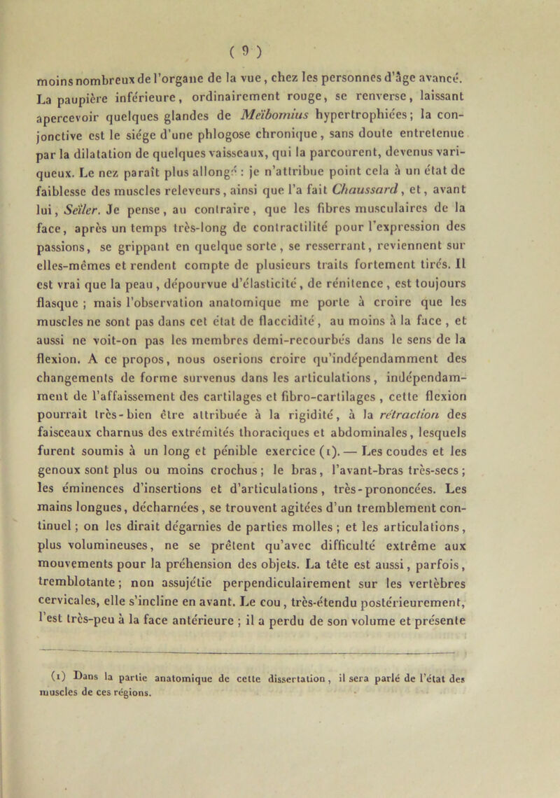 moins nombreux de l’organe de la vue, chez les personnes d’âge avancé. La paupière infe'rieure, ordinairement rouge, se renverse, laissant apercevoir quelques glandes de Méibomius hypertrophie'es ; la con- jonctive est le sie'ge d’une phlogose chroni(jue, sans doute entretenue par la dilatation de quelques vaisseaux, qui la parcourent, devenus vari- queux. Le nez paraît plus allongé : je n’attribue point cela à un e'tat de faiblesse des muscles releveurs, ainsi que l’a fait Chaussard, et, avant lui, Seller. Je pense, au contraire, que les fibres musculaires de la face, après un temps très-long de contractilité pour l’expression des passions, se grippant en quelque sorte, se resserrant, reviennent sur elles-mêmes et rendent compte de plusieurs traits fortement tirc's. Il est vrai que la peau , dépourvue d’élasticité, de rénitence, est toujours flasque ; mais l’observation anatomique me porte à croire que les muscles ne sont pas dans cet état de flaccidité, au moins à la face , et aussi ne voit-on pas les membres demi-recourbés dans le sens de la flexion. A ce propos, nous oserions croire qu’indépendamment des changements de forme survenus dans les articulations, indépendam- ment de l’affaissement des cartilages et fibro-cartilages , cette flexion pourrait 1res-bien être attribuée à la rigidité, à la rétraction des faisceaux charnus des extrémités thoraciques et abdominales, lesquels furent soumis à un long et pénible exercice (i).— Les coudes et les genoux sont plus ou moins crochus; le bras, l’avant-bras très-secs ; les éminences d’insertions et d’articulations, très-prononcées. Les mains longues, décharnées, se trouvent agitées d’un tremblement con- tinuel ; on les dirait dégarnies de parties molles ; et les articulations, plus volumineuses, ne se prêtent qu’avec difficulté extrême aux mouvements pour la préhension des objets. La tête est aussi, parfois, tremblotante; non assujétie perpendiculairement sur les vertèbres cervicales, elle s’incline en avant. Le cou, très-étendu postérieurement, 1 est très-peu à la face antérieure ; il a perdu de son volume et présente (i) Dans la partie anatomique de celle dissertation muscles de ces régions. il sera parlé de l’état de.s