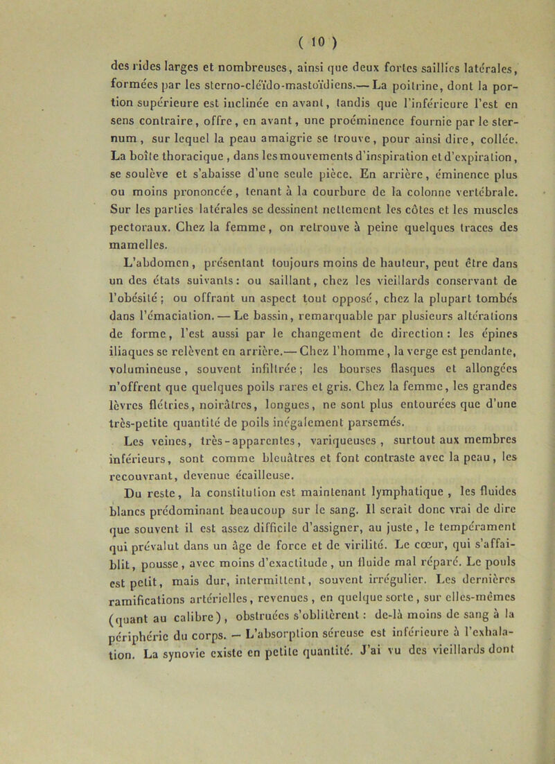 des rides larges et nombreuses, ainsi que deux fortes saillies latérales, formées par les sterno-cleïdo-mastüïdiens.— La poitrine, dont la por- tion supérieure est inclinée en avant, tandis que l’inférieure l’est en sens contraire, offre, en avant, une proéminence fournie par le ster- num , sur lequel la peau amaigrie se trouve, pour ainsi dire, collée. La boîte thoracique , dans lesmouvements d’inspiration et d’expiration, se soulève et s’abaisse d’une seule pièce. En arrière, éminence plus ou moins prononcée, tenant à la courbure de la colonne vertébrale. Sur les parties latérales se dessinent nettement les côtes et les muscles pectoraux. Chez la femme, on retrouve à peine quelques traces des mamelles. L’abdomen, présentant toujours moins de hauteur, peut être dans un des états suivants: ou saillant, chez les vieillards conservant de l’obésité; ou offrant un aspect tout opposé, chez la plupart tombés dans l'émaciation. — Le bassin, remarquable par plusieurs altérations de forme, l’est aussi par le changement de direction : les épines iliaques se relèvent en arrière.— Chez l’homme, la verge est pendante, volumineuse, souvent infiltrée; les bourses flasques et allongées n’offrent que quelques poils rares et gris. Chez la femme, les grandes lèvres flétries, noirâtres, longues, ne sont plus entourées que d’une très-petite quantité de poils inégalement parsemés. Les veines, très - apparentes, variqueuses, surtout aux membres inférieurs, sont comme bleuâtres et font contraste avec la peau, les l'ecouvrant, devenue écailleuse. Du reste, la constitution est maintenant lymphatique , les fluides blancs prédominant beaucoup sur le sang. Il serait donc vrai de dire que souvent il est assez difficile d’assigner, au juste, le tempérament qui prévalut dans un âge de force et de virilité. Le cœur, qui s’affai- blit, pousse , avec moins d’exactitude , un fluide mal réparé. Le pouls est petit, mais dur, intermittent, souvent irrégulier. Les dernières ramifications artérielles, revenues, en quelque sorte , sur elles-mêmes (quant au calibre) , obstruées s’oblitèrent : de-là moins de sang à la périphérie du corps. - L’absorption séreuse est inférieure à l’exhala- tion. La synovie existe en petite quantité. J’ai vu des vieillards dont