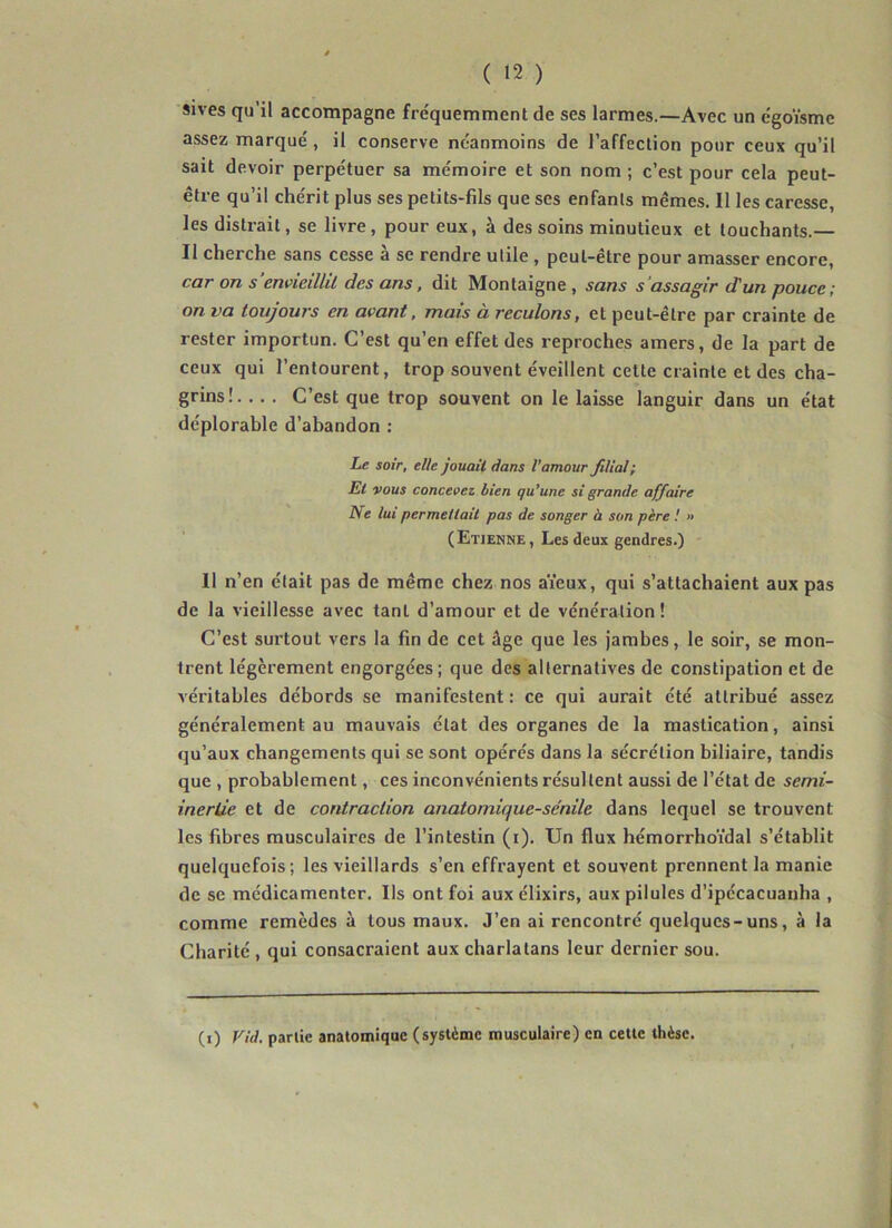sives qu’il accompagne fréquemment de ses larmes.—Avec un égoïsme assez marqué, il conserve néanmoins de l’affection pour ceux qu’il sait devoir perpétuer sa mémoire et son nom ; c’est pour cela peut- être qu’il chérit plus ses petits-fils que ses enfants mêmes. Il les caresse, les distrait, se livre, pour eux, à des soins minutieux et touchants.— Il cherche sans cesse à se rendre utile , peut-être pour amasser encore, car on s envieillil des ans, dit Montaigne , sans s'assagir d'un pouce; on va toujours en avant, mais à reculons, et peut-être par crainte de rester importun. C’est qu’en effet des reproches amers, de la part de ceux qui l’entourent, trop souvent éveillent cette crainte et des cha- grins!. .. . C’est que trop souvent on le laisse languir dans un état déplorable d’abandon : Le soir, elle jouait dans l’amour filial; El vous concevez bien qu’une si grande affaire Ne lui permettait pas de songer à son père ! » (Etienne, Les deux gendres.) 11 n’en était pas de même chez nos aïeux, qui s’attachaient aux pas de la vieillesse avec tant d’amour et de vénération! C’est surtout vers la fin de cet âge que les jambes, le soir, se mon- trent légèrement engorgées; que des alternatives de constipation et de véritables débords se manifestent : ce qui aurait été attribué assez généralement au mauvais état des organes de la mastication, ainsi qu’aux changements qui se sont opérés dans la sécrétion biliaire, tandis que , probablement, ces inconvénients résultent aussi de l’état de semi- inertie et de contraction anatomique-se'nile dans lequel se trouvent les fibres musculaires de l’intestin (i). Un flux hémorrhoïdal s’établit quelquefois; les vieillards s’en effrayent et souvent prennent la manie de se médicamenter. Ils ont foi aux élixirs, aux pilules d'ipécacuauha , comme remèdes à tous maux. J’en ai rencontré quelques-uns, à la Charité , qui consacraient aux charlatans leur dernier sou. (i) Vid. parlie anatomique (système musculaire) en cette thèse.