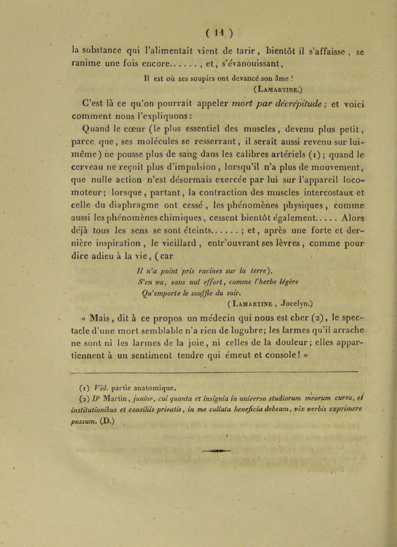 (H) la substance qui l'alimentait vient de tarir, bientôt il s’affaisse , se ranime une fois encore , et, s’évanouissant, Il est où ses soupirs ont devancé son âme ! (LAMAnTINE.) C’est là ce qu’on pourrait appeler mort par décrépitude ; et voici comment nous l’expliquons: Quand le cœur (le plus essentiel des muscles, devenu plus petit, parce que, ses molécules se resserrant, il serait aussi revenu sur lui- méme) ne pousse plus de sang dans les calibres artériels (i) ; quand le cerveau ne reçoit plus d’impulsion , lorsqu’il n’a plus de mouvement, que nulle action n’est désormais exercée par lui sur l’appareil loco- moteur; lorsque, partant, la contraction des muscles intercostaux et celle du diaphragme ont cessé , les phénomènes physiques, comme aussi les phénomènes chimiques, cessent bientôt également Alors déjà tous les sens se sont éteints ; et, après une forte et der- nière inspiration , le vieillard , enlr’ouvrant ses lèvres , comme pour dire adieu à la vie, (car Il n’a point pris racines sur la terre~), S’en va, sans nul effort, comme l’herbe légère Qu’emporte le souffle du soir. ( Lamartine , Jocelyn.) « Mais, dit à ce propos un médecin qui nous est cher (2), le spec- tacle d’une mort semblable n’a rien de lugubre; les larmes qu’il arrache ne sont ni les larmes de la joie, ni celles de la douleur; elles appar- tiennent à un sentiment tendre qui émeut et console! » (1) Vid. partie anatomique. (2) ü’ Martin, y'un/br, cui quanta et insignia in unieerso studiorum meorum cursu, et instilutionibus et consiliis prioutis, in me collala bénéficia debeam, vix verbis expriniere possum. (D.)