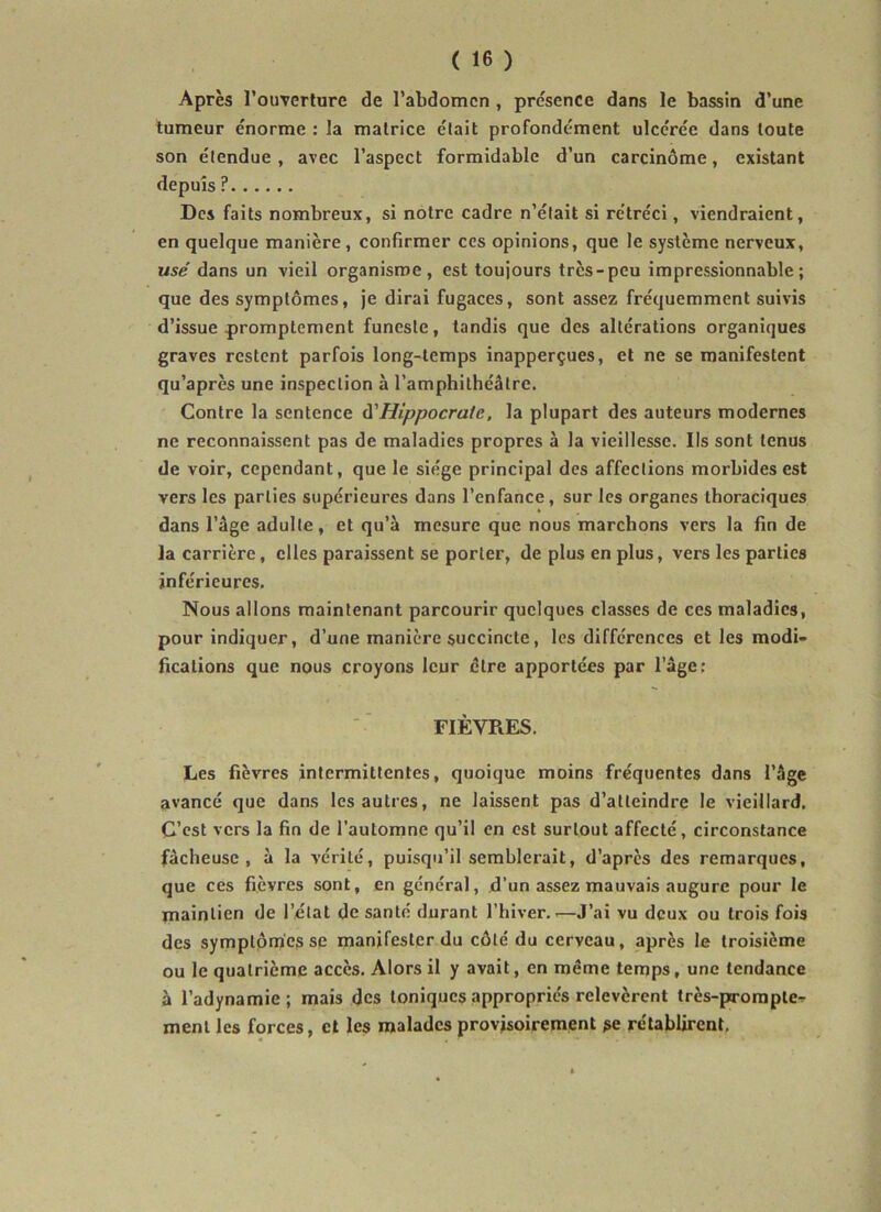 Après l’ouverlure de l’abdomen, présence dans le bassin d’une tumeur énorme : la matrice était profondément ulcérée dans toute son étendue, avec l’aspect formidable d’un carcinome, existant depuis ? Des faits nombreux, si notre cadre n’était si rétréci, viendraient, en quelque manière, confirmer ces opinions, que le système nerveux, usé dans un vieil organisme, est toujours très-peu impressionnable; que des symptômes, je dirai fugaces, sont assez fréquemment suivis d’issue promptement funeste, tandis que des altérations organiques graves restent parfois long-temps inapperçues, et ne se manifestent qu’après une inspection à l’amphithéâtre. Contre la sentence à'Hippocrate, la plupart des auteurs modernes ne reconnaissent pas de maladies propres à la vieillesse. Ils sont tenus de voir, cependant, que le siège principal des affections morbides est vers les parties supérieures dans l’enfance, sur les organes thoraciques dans l’âge adulte, et qu’à mesure que nous marchons vers la fin de la carrière, elles paraissent se porter, de plus en plus, vers les parties inférieures. Nous allons maintenant parcourir quelques classes de ces maladies, pour indiquer, d’une manière succincte, les différences et les modi- fications que nous croyons leur être apportées par l’âge; FIÈVRES. Les fièvres intermittentes, quoique moins fréquentes dans l’âge avancé que dans les autres, ne laissent pas d’atteindre le vieillard. C’est vers la fin de l’automne qu’il en est surtout affecté, circonstance fâcheuse, à la vérité, puisqu’il semblerait, d’après des remarques, que ces fièvres sont, en général, d’un assez mauvais augure pour le maintien de l’état de santé durant l’hiver..—J’ai vu deux ou trois fois des symptômes se manifester du côté du cerveau, après le troisième ou le quatrième accès. Alors il y avait, en même temps, une tendance à l’adynamie; mais des toniques appropriés relevèrent très-prompte- ment les forces, et les malades provisoirement se rétablirent,