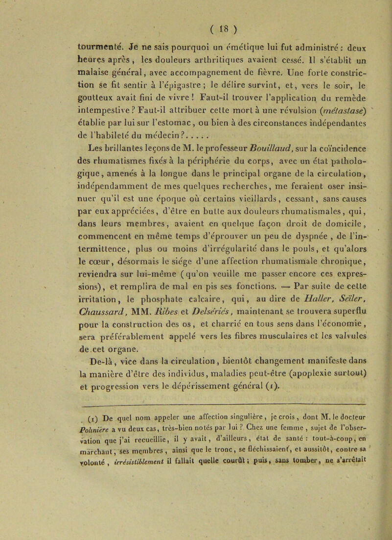 tourmenté. Je ne sais pourquoi un émétique lui fut administré : deux heures après , les douleurs arthritiques avaient cessé, 11 s’établit un malaise général, avec accompagnement de fièvre. Une forte constric- tion se fit sentir à l’épigastre; le délire survint, et, vers le soir, le goutteux avait fini de vivre ! Faut-il trouver l’application, du remède intempestive? Faut-il attribuer cette mort à une révulsion (rnétastasé) ' établie par lui sur l’estomac, ou bien à des circonstances indépendantes de l’habileté du médecin ?..... Les brillantes leçons de M. le professeur Bouillaud, sur la coïncidence des rhumatismes fixés à la périphérie du corps, avec un état patholo- gique, amenés à la longue dans le principal organe de la circulation, indépendamment de mes quelques recherches, me feraient oser insi- nuer qu’il est une époque où certains vieillards, cessant, sans causes par eux appréciées, d’être en butte aux douleurs rhumatismales, qui, dans leurs membres, avaient en quelque façon droit de domicile, commencent en même temps d’éprouver un peu de dyspnée , de l’in- termittence, plus ou moins d’irrégularité dans le pouls, et qu’alors le cœur, désormais le siège d’une affection rhumatismale chronique, reviendra sur lui-même (qu’on veuille me passer encore ces expres- sions), et remplira de mal en pis ses fonctions. — Par suite de cette irritation, le phosphate calcaire, qui, au dire de Haller, Seïler, Chaussard, MM. Bibes et Delsérics, maintenant se trouvera superflu pour la construction des os, et charrié en tous sens dans l’économie , sera préférablement appelé vers les fibres musculaires et les valvules de.cet organe. De-là, vice dans la circulation , bientôt changement manifeste dans la manière d’être des individus, maladies peut-être (apoplexie surtout) et progression vers le dépérissement général (i). (i) De quel nom appeler une affeclion singulière, je crois, dont M. le docteur Pohnière a vu deux cas, très-bien notés par lui ? Chez une femme , sujet de l’obser- vation que j’ai recueillie, il y avait, d’ailleurs, état de santé: tout-à-coiip, en marchant, fies membres, ainsi que le tronc, se fléchissaient, et aussitôt, contre sa ' volonté , irrésistiblement il fallait quelle courût ; puis, sans tomber, ne s’arrêuit