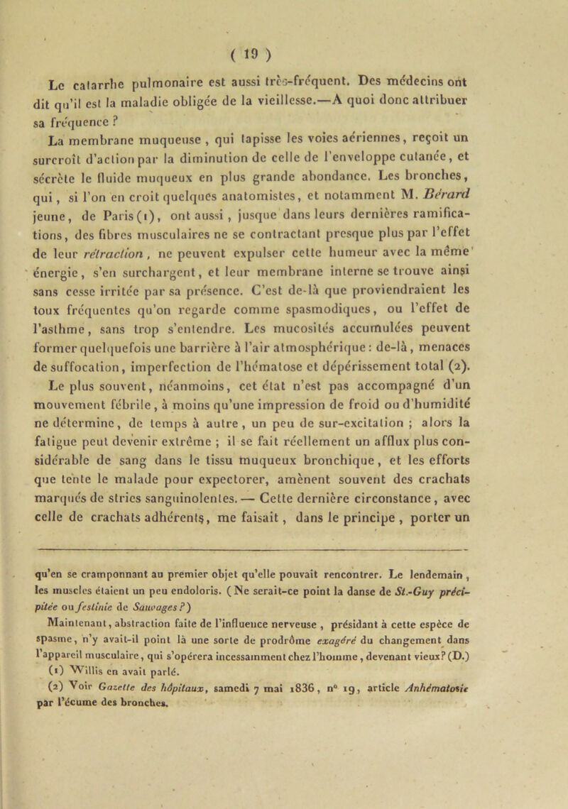 Le catarrhe pulmonaire est aussi trcs-frcquenl. Des médecins ont dit qu’il est la maladie obligée de la vieillesse.—A quoi donc attribuer sa fréquence ? La membrane muqueuse , qui tapisse les voies aériennes, reçoit un surcroît d’action par la diminution de celle de l’enveloppe cutanée, et sécrète le fluide mu(|ueux en plus grande abondance. Les bronches, qui, si l’on en croit quelques anatomistes, et notamment M. Bérard jeune, de Paris(i), ont aussi , jusque dans leurs dernières ramifica- tions, des fibres musculaires ne se contractant presque plus par l’effet de leur rétraction, ne peuvent expulser cette humeur avec la même' énergie, s’en surchargent, et leur membrane interne se trouve ain?i sans cesse irritée par sa présence. C’est de-là que proviendraient les toux fréquentes qu’on regarde comme spasmodiques, ou l’effet de l’asthme, sans trop s’entendre. Les mucosités accumulées peuvent former quelquefois une barrière à l’air atmosphérique : de-là, menaces de suffocation, imperfection de l’hématose et dépérissement total (2). Le plus souvent, néanmoins, cet état n’est pas accompagné d’un mouvement fébrile , à moins qu’une impression de froid ou d’humidité ne détermine, de temps à autre, un peu de sur-excitation ; alors la fatigue peut devenir extrême ; il se fait réellement un afflux plus con- sidérable de sang dans le tissu muqueux bronchique, et les efforts que tente le malade pour expectorer, amènent souvent des crachats marqués de stries sanguinolentes.— Cette dernière circonstance, avec celle de crachats adhérent?, me faisait, dans le principe , porter un qu’en se cramponnant au premier objet qu’elle pouvait rencontrer. Le lendemain , les muscles étaient un peu endoloris. (Ne serait-ce point la danse de Si.-Guy préci- pitée ou feslinie de Sauvages P) Maintenant, abstraction faite de l’influence nerveuse , présidant à celte espèce de spasme, n’y avait-il point là une sorte de prodrôme exagéré du changement dans 1 appareil musculaire, qui s’opérera incessamment chez l’homme, devenant vieux? (D.) (1) 'Willis en avait parlé. (2) Voir Gazette des hôpitaux, samedi 7 mai i836, n® ig, article Anhémaioiit par l’écume des bronches.