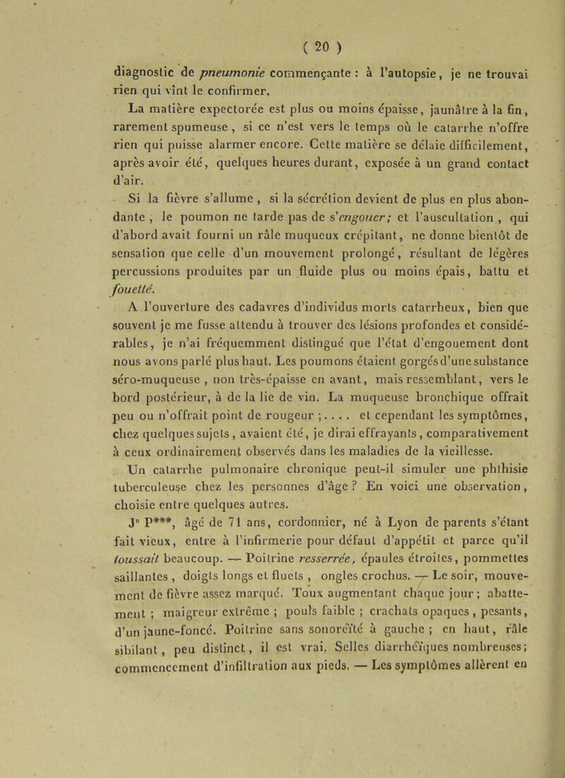 / ( 20 ) diagnostic de pneumonie commençante : à l’autopsie, je ne trouvai rien qui vînt le confirmer. La matière expectorée est plus ou moins épaisse, Jaunâtre à la fin, rarement spumeuse , si ce n’est vers le temps où le catarrhe n’offre rien qui puisse alarmer encore. Cette matière se délaie difficilement, après avoir été, quelques heures durant, exposée à un grand contact d’air. Si la fièvre s’allume , si la sécrétion devient de plus en plus abon- dante , le poumon ne tarde pas de s'engouer; et l’auscultation , qui d’abord avait fourni un râle muqueux crépitant, ne donne bientôt de sensation que celle d’un mouvement prolongé, résultant de légères percussions produites par un fluide plus ou moins épais, battu et fouetté. A l’ouverture des cadavres d’individus morts catarrheux, bien que souvent je me fusse attendu à trouver des lésions profondes et considé- rables, je n’ai fréquemment distingué que l’état d’engouement dont nous avons parlé plus haut. Les poumons étaient gorgés d’une substance séro-muqueuse , non très-épaisse en avant, mais ressemblant, vers le bord postérieur, à de la lie de vin. La muqueuse bronchique offrait peu ou n’offrait point de rougeur . et cependant les symptômes, chez quelques sujets, avaient été, je dirai effrayants, comparativement à ceux ordinairement observés dans les maladies de la vieillesse. Un catarrhe pulmonaire chronique peut-il simuler une phthisie tuberculeuse chez les personnes d’âge ? En voici une observation, choisie entre quelques autres. J p***, âgé de 71 ans, cordonnier, né à Lyon de parents s’étant fait vieux, entre à l’infirmerie pour défaut d’appétit et parce qu’il toussait beaucoup. — Poitrine resserrée, épaules étroites, pommettes saillantes , doigts longs et fluets , ongles crochus, -j- Le soir, mouve- ment de fièvre assez marqué. Toux augmentant chaque jour ; abatte- ment ; maigreur extrême ; poufs faible ; crachats opaques , pesants, d’un jaune-foncé. Poitrine sans sonoreïté à gauche; en haut, râle sibilant, peu distinct, il est vrai. Selles diarrhéiques nombreuses; commencement d’infiltration aux pieds. — Les symptômes allèrent en