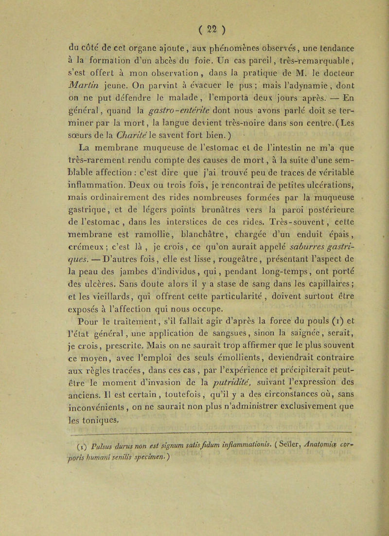 du côté de cet organe ajoute, aux phénomènes observés, une tendance à la formation d’un abcès du foie. Un cas pareil, très-remarquable, s’est offert à mon observation, dans la pratique de M. le docteur Martin Jeune. On parvint à évacuer le pus; mais l’adynamie, dont on ne put défendre le malade, l’emporta deux Jours après. — En général, quand la gasiro-enté rite dont nous avons parlé doit se ter- miner par la mort, la langue devient très-noire dans son centre.(Les soeurs de la Charité le savent fort bien. ) La membrane muqueuse de l’estomac et de l’intestin ne m’a que très-rarement rendu compte des causes de mort, à la suite d’une sem- blable affection : c’est dire que J’ai trouvé peu de traces de véritable inflammation. Deux ou trois fois. Je rencontrai de petites ulcérations, mais ordinairement des rides nombreuses formées par la muqueuse gastrique, et de légers points brunâtres vers la paroi postérieure de l’estomac , dans les interstices de ces rides. Très-souvent, celte membrane est ramollie, blanchâtre, chargée d’un enduit épais, crémeux; c’est là , Je crois, ce qu’on aurait appelé saburres gastri- ques. — D’autres fois, elle est lisse , rougeâtre , présentant l’aspect de la peau des Jambes d’individus, qui, pendant long-temps, ont porté des ulcères. Sans doute alors il y a stase de sang dans les capillaires; et les vieillards, qui offrent celle particularité , doivent surtout être exposés à l’affection qui nous occupe. Pour le traitement, s’il fallait agir d’après la force du pouls (i) et l’état général, une application de sangsues, sinon la saignée, serait, je crois, prescrite. Mais on ne saurait trop affirmer que le plus souvent ce moyen, avec l’emploi des seuls émollients, deviendrait contraire aux règles tracées, dans ces cas , par l’expérience et précipiterait peut- être le moment d’invasion de la putridité, suivant l’expression des anciens. Il est certain, toutefois, qu’il y a des circonstances où, sans inconvénients , on ne saurait non plus n’administrer exclusivement que les toniques. (i) Vuhus durus non est signum salisfidum injlammationis. ( Seïler, Anatomia cor- ports humant senilis specùnen- )