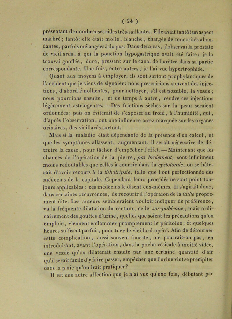 présentant de nombreuses rides très-saillantes. Elle avait tantôt un aspect marbré; tantôt elle était molle, blanche, chargée de mucosités abon- dantes , parfois mélangées à du pus. Dans deux cas, j’observai la prostate de vieillards, à qui la ponction hypogastrique avait été faite: je la trouvai gonflée , dure , pressant sur le canal de l'urètre dans sa partie correspondante. Une fois, entre autres, je l’ai vue hypertrophiée. Quant aux moyens à employer, ils sont surtout prophylactiques de l’accident que je viens de signaler: nous prescririons souvent des injec- tions, d’abord émollientes, pour nettoyer, s’il est possible, la vessie ; nous pourrions ensuite , et de temps à autre, rendre ces injections légèrement astringentes. — Des frictions sèches sur la peau seraient ordonnées ; puis on éviterait de s’exposer au froid , à l’humidité, qui, d’après l’observation , ont une influence assez marquée sur les organes urinaires, des vieillards surtout. Mais si la maladie était dépendante de la présence d’un calcul , et que les symptômes allassent, augmentant, il serait nécessaire de dé- truire la cause, pour tâcher d’empécher l’effet. — Maintenant que les chances de l’opération de la , par broiement, sont infiniment moins redoutables que celles à couvrir dans la cystotomie, on se hâte- rait d’avoir recours à la lithotripsie, telle que l’ont perfectionnée des médecins de la capitale. Cependant leurs procédés ne sont point tou- jours applicables : ces médecins le disent eux-mêmes. Il s’agirait donc, dans certaines occurrences, de recourir à l’opéraion de la taille propre- ment dite. Les auteurs sembleraient vouloir indiquer de préférence, vu la fréquente dilatation du rectum, celle sus-pubienne \ mais ordi- nairement des gouttes d’urine, quelles que soient les précautions qu’on emploie, viennent enflammer promptement le péritoine; et quelques heures suffisent parfois, pour tuer le vieillard opéré. Afin de détourner cette complication , aussi souvent funeste , ne pourrait-on pas, en introduisant, avant l’opération , dans la poche vésicale à moitié vidée, une vessie qu’on dilaterait ensuite par une certaine quantité d’air qu’il serait facile d’y faire passer, empêcher que l’urine vînt se précipiter dans la plaie qu’on irait pratiquer? Il est une autre affection que je n’ai vue qu’une fois, débutant par