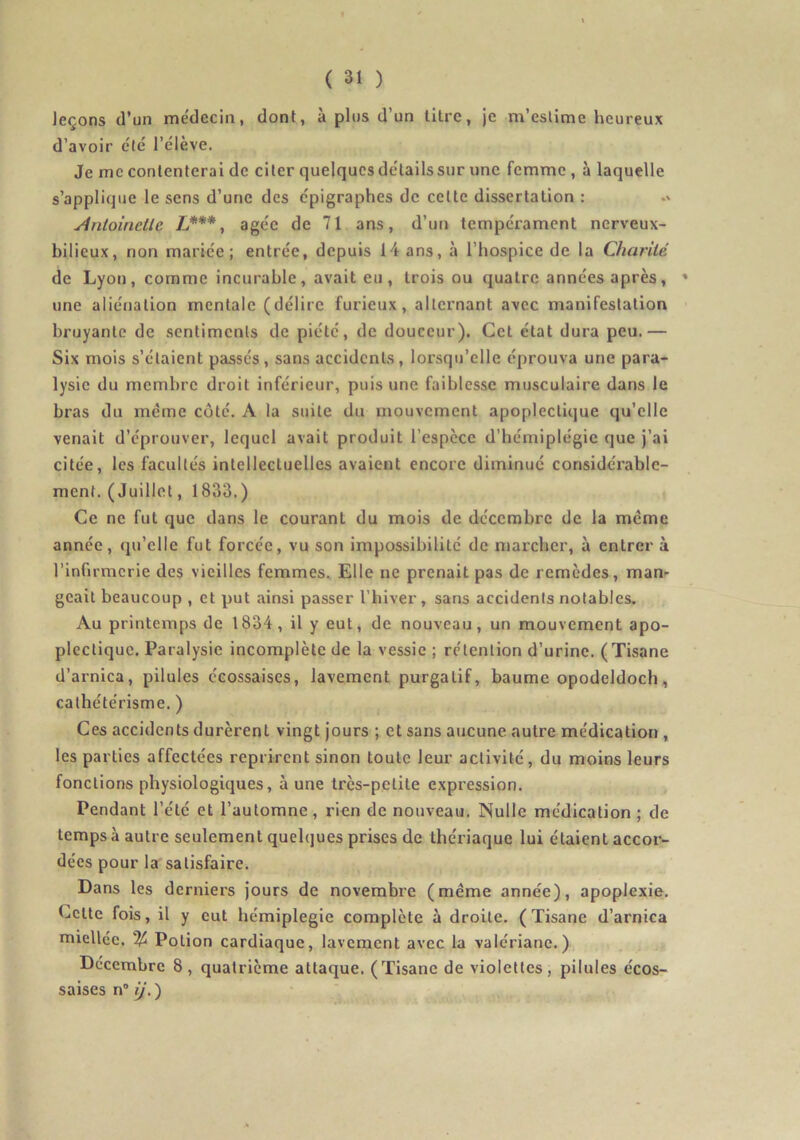 leçons (l’un médecin, dont, à pins d’un litre, je m’estime heureux d’avoir été l’élève. Je me contenterai de citer quelques détails sur une femme, à laquelle s’applique le sens d’une des épigraphes de celte dissertation : Anloinelle L***, âgée de 71 ans, d’un tempérament nerveux- bilieux, non mariée; entrée, depuis 14 ans, à l’hospice de la Charité de Lyon, comme incurable, avait eu, trois ou quatre années après, ' une aliénation mentale (délire furieux, alternant avec manifestation bruyante de sentiments de piété, de douceur). Cet état dura peu.— Six mois s’étaient passés, sans accidents, lorsqu’elle éprouva une para- lysie du membre droit inférieur, puis une faiblesse musculaire dans le bras du meme côté. A la suite du mouvement apoplectique qu’elle venait d’éprouver, lequel avait produit l’espèce d’hémiplégie que j’ai citée, les facultés intellectuelles avaient encore diminué considéi’able- ment. (Juillet, 1833.) Ce ne fut que dans le courant du mois de décembre de la meme année, qu’elle fut forcée, vu son impossibilité de marcher, à entrer à l’infirmerie des vieilles femmes.. Elle ne prenait pas de remèdes, man- geait beaucoup , et put ainsi passer l’biver, sans accidents notables. Au printemps de 1834, il y eut, de nouveau, un mouvement apo- plectique. Paralysie incomplète de la vessie ; rétention d’urine. (Tisane d’arnica, pilules écossaises, lavement purgatif, baume opodeldoch, cathétérisme. ) Ces accidents durèrent vingt jours ; et sans aucune autre médication , les parties affectées reprirent sinon toute leur activité, du moins leurs fonctions physiologiques, à une très-petite expression. Pendant l’été et l’automne, rien de nouveau. Nulle médication ; de temps à autre seulement quelques prises de thériaque lui étaient accor- dées pour la satisfaire. Dans les derniers jours de novembre (même année), apoplexie. Celte fois, il y eut hémiplégie complète à droite. (Tisane d’arnica miellée. % Potion cardiaque, lavement avec la valériane.) Décembre 8, quatrième attaque. (Tisane de violettes, pilules écos- saises n“ ij. )