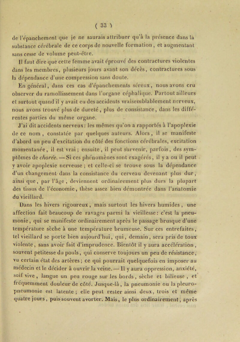 de l’e'panchement que je ne saurais aUribuer qu’à la présence dans la subslance cérébrale de ce corps de nouvelle formation, et augmentant sans cesse de volume peut-être. Il faut dire que cetle femme avait éprouve des contractures violentes dans les membres, plusieurs jours avant son décès, contractures sous la dépendance d’une compression sans doute. En général, dans ces cas d’épanchements séreux, nous avons cru observer du ramollissement dans l’organe céphalique. Partout ailleurs et surtout quand il y avait eu des accidents vraisemblablement nerveux, nous avons trouvé plus de dureté, plus de consistance, dans les diffé- rentes parties du même organe. J’ai dit accidents nerveux : les mémos qu’on a rapportés à l’apoplexie de ce nom, constatée par quelques auteurs. Alors, il se manifeste d’abord un peu d’excitation du côté des fonctions cérébrales, excitation momentanée, il est vrai; ensuite, il peut survenir, parfois, des sym- ptômes de cAorée.— Si ces phénomènes sont exagérés, il y a ou il peut . y avoir apoplexie nerveuse ; et celle-ci se trouve sous la dépendance d’un changement dans la consistance du cerveau devenant plus dur, ainsique, par l’àge , deviennent ordinairement plus durs la plupart des tissus de l’économie, thèse assez bien démontrée dans l’anatomie du vieillard. Dans les hivers rigoureux, mais surtout les hivers humides , une affection fait beaucoup de ravages parmi la vieillesse: c’est la pneu- monie, qui se manifeste ordinairement après le passage brusque d’une température sèche à une température brumeuse. Sur ces entrefaites, tel vieillard se porte bien aujourd’hui, qui, demain, sera pris de toux violente, sans avoir fait d’imprudence. Bientôt il y aura accélération , souvent petitesse du pouls, qui conserve toujours un peu de résistance, vu certain état des artères; ce qui pourrait quelquefois en imposerai! médecin et le décider à ouvrir la veine. — Il y aura oppression, anxiété, soif vive , langue un peu rouge sur les bords, sèche et bilieuse , et fréquemment douleur de côté. Jusque-là, la pneumonie ou la pleuro- pneumonie est latente; elle peut rester ainsi deux, trois et même quatre jours, puis souvent avorter. Mais, le plus ordinairement, après