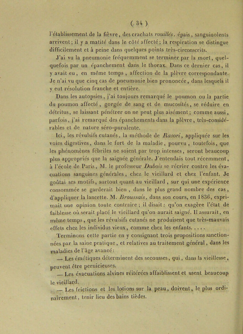 l’établissement de la fièvre, des crachats rouilles, épais, sanguinolents arrivent; il y a matité dans le côté affecté; la respiration se distingue difficilement et à peine dans quelques points très-circonscrits. J’ai vu la pneumonie fréquemment se terminer par la mort, quel- quefois par un épanchement dans le thorax. Dans ce dernier cas, il y avait eu, en même temps , affection de la plèvre correspondante. Je n’ai vu que cinq cas de pneumonie bien prononcée, dans lesquels il y eut résolution franche et entière. Dans les autopsies , j’ai toujours remarqué le poumon ou la partie du poumon affecté, gorgée de sang et de mucosités, se réduire en détritus, se laissant pénétrer on ne peut plus aisément; comme aussi, parfois, j’ai remarqué des épanchements dans la plèvre, très-considé- rables et de nature séro-purulente. Ici, les révulsifs cutanés, la méthode de liasori, appliquée sur les voies digestives, dans le fort de la maladie, pourvu, toutefois, que les phénomènes fébriles ne soient par trop intenses, seront beaucoup plus appropriés que la saignée générale. J’entendais tout récemment, à l’école de Paris, M. le professeur Dubois se récrier contre les éva- cuations sanguines générales , chc/i le vieillard et chez l’enfant. Je goûtai ses motifs, surtout (juant au vieillard , sur qui une expérience consommée se garderait bien , dans le plus grand nombre des cas , d’appliquer la lancette. M. Broussais, dans son cours, en 1836, expri- mait une opinion toute contraire; il disait : qu’on exagère l’état de faiblesse où serait placé le vieillard qu’on aurait saigné. Il assurait, en même temps, que les révulsifs cutanés ne produisent que très-mauvais effets chez les individus vieux, comme chez les enfants Terminons cette partie en y consignant trois propositions sanction- nées par la saine pratique, et relatives au traitement général, dans les maladies de l’âge avance: Les émétiques déterminent des secousses, qui, dans la vieillesse, peuvent être pernicieuses. I^cs évacuations alvincs réitérées affaiblissent et usent beaucoup le vieillard. Les frictions cl les lotions sur la peau, doivent, le plus ordi- nairement, tenir lieu des bains lièdes.