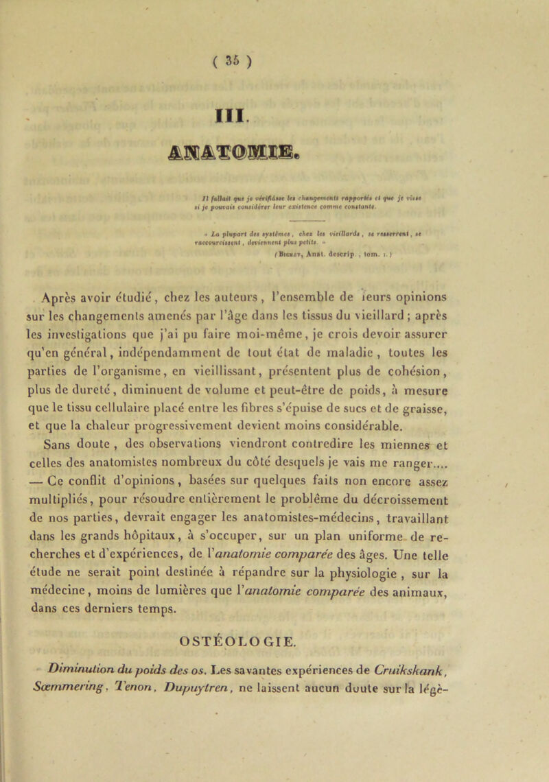 III. Il fallait (fut j$ vérifléat hi rhan^^m^nfi rapporté» tl f«M je vi»»$ »i je pouvai» considérer leur existence comme constante. «i La pivport de» système», ehe* les vieillards , se Tessetreni, »e raccourcissent, (ievtenneni plui petite. » ^VioHAT, Antt. descrip., lom. i.) Après avoir étudié, chez les auteurs, l’ensemble de leurs opinions sur les changements amenés par l’ûge dans les tissus du vieillard ; après les investigations que j’ai pu faire moi-même, je crois devoir assurer qu’en général, indépendamment de tout état de maladie, toutes les parties de l’organisme, en vieillissant, présentent plus de cohésion, plus de dureté, diminuent de volume et peut-être de poids, à mesure que le tissu cellulaire placé entre les fibres s’épuise de sucs et de graisse, et que la chaleur progressivement devient moins considérable. Sans doute , des observations viendront contredire les mienne» et celles des anatomistes nombreux du côté desquels je vais me ranger.... — Ce conflit d’opinions, basées sur quelques faits non encore assez multipliés, pour résoudre entièrement le problème du décroissement de nos parties, devrait engager les anatomistes-médecins, travaillant dans les grands hôpitaux, à s’occuper, sur un plan uniforme, de re- cherches et d’expériences, de Vanatomie comparée des êiges. Une telle étude ne serait point destinée à répandre sur la physiologie , sur la médecine, moins de lumières que Vanaiomie comparée des animaux, dans ces derniers temps. OSTÉpLOGIE. Diminution du poids des os. Les savantes expériences de Cruikskank, Sœmmering, Tenon, Dupuytren, ne laissent aucun doute sur la légè-