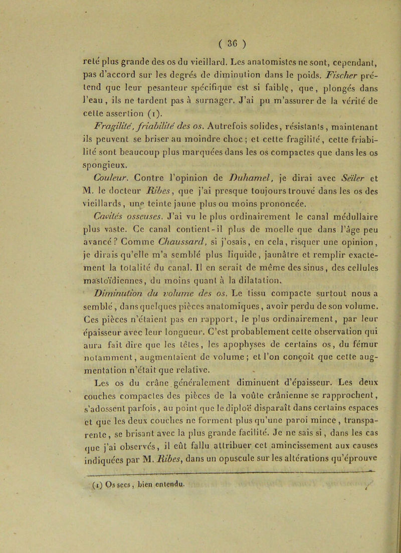 relé plus grande des os du vieillard. Les anatomistes ne sont, cependant, pas d’accord sur les degrés de diminution dans le poids. Fischer pré- tend que leur pesanteur spécifique est si faiblç, que, plongés dans l’eau , ils ne tardent pas à surnager. J’ai pu m’assurer de la vérité de cette assertion (i). Fragililé, friabilité des os. Autrefois solides, résistants, maintenant ils peuvent se briser au moindre choc; et celte fragilité, cette friabi- lité sont beaucoup plus marquées dans les os compactes que dans les os spongieux. Couleur. Contre l’opinion de Duhamel, je dirai avec Seller et M. le docteur Ribesque j’ai presque toujours trouvé dans les os des vieillards, un^ teinte jaune plus ou moins prononcée. Cavités osseuses. J’ai vu le plus ordinairement le canal médullaire plus vaste. Ce canal contient-il plus de moelle que dans l’àge peu avancé? Comme Chaussard, si j’osais, en cela, risquer une opinion, je dirais qu’elle m’a semblé plus liquide, jaunâtre et remplir exacte- ment la totalité du canal. Il en serait de meme des sinus, des cellules mastoïdiennes, du moins quant à la dilatation. Diminution du volume des os. Le tissu compacte surtout nous a semblé, dans quelques pièces anatomiques, avoir perdu de son volume. Ces pièces n’étaient pas en rapport, le plus ordinairement, par leur épaisseur avec leur longueur. C’est probablement celle observation qui aura fait dire que les têtes, les apophyses de certains os, du fémur notamment, augmentaient de volume; et l’on conçoit que cette aug- mentation n’était que relative. Les os du crâne.généralement diminuent d’épaisseur. Les detix couches compactes des pièces de la voûte crânienne se rapprochent, s’ado.ssenl parfois, au point que le diplo'é disparaît dans certains espaces et que les deux couches ne forment plus qu’une paroi mince, transpa- rente, se brisant avec la plus grande facilité. Je ne sais si, dans les cas que j’ai observés, il eût fallu attribuer cet amincissement aux causes indiquées par M. Ribes, dans un opuscule sur les altérations qu’éprouve (i) Os secs, bien entendu.