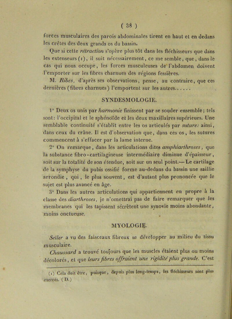 forces musculaires des parois abdominales tirent en haut et en dedans les crêtes des deux grands os du bassin. Que si cette rétraction s’opère plus tôt dans les fléchisseurs que dans les extenseurs (i), il suit nécessairement, ce me semble, que, dans le cas qui nous occupe, les forces musculeuses dé l’abdomen doivent l’emporter sur les fibres charnues des régions fessicres. M. mbes, d’après ses observations, pense, au contraire, que ces dernières (fibres charnues) l’emportent sur les autres SYNDESMOLOGIE. 1“ Deux os unis par harmonie finissent par se souder ensemble ; tels sont: l’occipital et le sphénoïde et les deux maxillaires supérieurs. Une semblable continuité s’établit entre les os articulés par suture: ainsi, dans ceux du crâne. Il est d’observation que, dans ces os, les sutures commencent à s’effacer par la lame interne. 2° On remarque, dans les articulations dites amphiarthroses, que la substance fibro-cartilagineuse intermédiaire diminue d’épaisseur, soit sur la totalité de son étendue, soit sur un seul point.— Le cartilage de la symphyse du pubis ossifié forme au-dedans du bassin une saillie arrondie , qui , le plus souvent ., est d’autant plus prononcée que le sujet est plus avancé en âge. 3° Dans les autres articulations qui appartiennent en propre à la classe ùes, diarthroses, je n’omettrai pas de faire remarquer que les membranes qui les tapissent sécrètent une synovie moins abondante, moins onctueuse, , MYOLOGIE. Seïler a vu des faisceaux fibreux se développer au milieu du tissu musculaire. Chaussard a trouvé toujours que les muscles étaient plus ou moins décolorés, et leurs fibres offraient une rigidité plus grande. C’est CO Cela doit être, puisque, depuis plus long-temps, les fléchisseurs sont plus exercés. (D.)