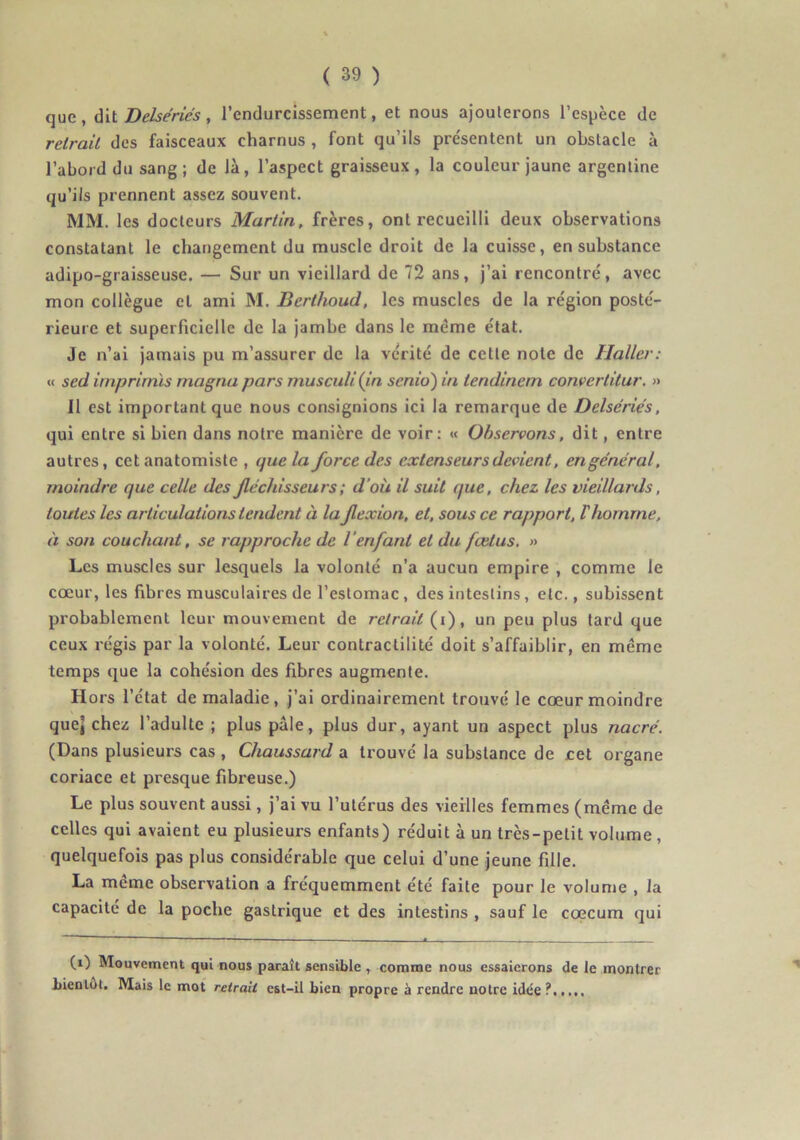 que, à\i Delsériés, l’endurcissement, et nous ajouterons l’espèce de retrait des faisceaux charnus , font qu’ils présentent un obstacle à l’abord du sang; de là, l’aspect graisseux, la couleur jaune argentine qu’ils prennent assez souvent. MM. les docteurs Martin, frères, ont recueilli deux observations constatant le changement du muscle droit de la cuisse, en substance adipo-graisseuse. — Sur un vieillard de 72 ans, j’ai rencontré, avec mon collègue et ami M. Berthoud, les muscles de la région posté- rieure et superficielle de la jambe dans le même état. Je n’ai jamais pu m’assurer de la vérité de cette note de Haller: « sed irnprimïs magna pars musculi (in scnio) in tendinem convertitur. » Il est important que nous consignions ici la remarque de Delsériés, qui entre si bien dans notre manière de voir: « Observons, dit, entre autres, cet anatomiste , que la force des extenseurs devient, engénéral, moindre que celle des fléchisseurs ; d’où il suit que, chez les vieillards, toutes les articulations tendent à la flexion, et, sous ce rapport, T homme, à son couchant, se rapproche de l’enfant et du fœtus, » Les muscles sur lesquels la volonté n’a aucun empire , comme le cœur, les fibres musculaires de l’estomac , des intestins, etc., subissent probablement leur mouvement de retrait (i), un peu plus tard que ceux régis par la volonté. Leur contractilité doit s’affaiblir, en même temps que la cohésion des fibres augmente. Hors l’état de maladie, j’ai ordinairement trouvé le cœur moindre que] chez l’adulte ; plus pale, plus dur, ayant un aspect plus nacré. (Dans plusieurs cas , Chaussard a trouvé la substance de cet organe coriace et presque fibreuse.) Le plus souvent aussi, j’ai vu l’utérus des vieilles femmes (même de celles qui avaient eu plusieurs enfants) réduit à un très-petit volume, quelquefois pas plus considérable que celui d’une jeune fille. La meme observation a fréquemment été faite pour le volume , la capacité de la poche gastrique et des intestins , sauf le coecum qui (i) Mouvement qui nous paraît sensible , comme nous essaierons de le montrer bientôt. Mais le mot retrait est-il bien propre à rendre notre idée?.....