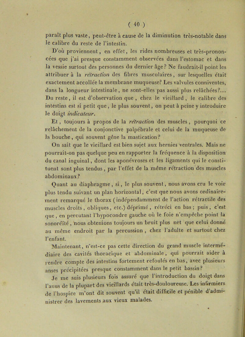 paraît plus vaste, peut-être à cause de la diminution très-notable dans le calibre du reste de l’intestin. D’où proviennent, en effet, les rides nombreuses et très-pronon- cées que j’ai presque constamment observées dans l’estomac et dans la vessie surtout des personnes du dernier âge? Ne faudrait-il point les attribuera la rétraction des fibres musculaires, sur lesquelles était exactement accollée la membrane muqueuse? Les valvules connivenles, dans la longueur intestinale, ne sont-elles pas aussi plus relâchées?.... Du reste, il est d’observation que , chez le vieillard , le calibre des intestins est si petit que, le plus souvent, on peut à peine y introduire le doigt indicateur. Et, toujours à propos de la rétraction des muscles, pourquoi ce relâchement de la conjonctive palpébrale et celui de la muqueuse de la bouche, qui souvent gène la mastication? On sait que le vieillard est bien sujet aux hernies ventrales. Mais ne pourrait-on pas quelque peu en rapporter la fréquence à la disposition du canal inguinal, dont les aponévroses et les ligaments qui le consti- tuent sont plus tendus, par l’effet de la même rétraction des muscles abdominaux ? Quant au diaphragme, si, le plus souvent, nous avons cru le voir plus tendu suivant un plan horizontal, c’est que nous avons ordinaire- ment remarqué le thorax (indépendamment de l’action rétractile des muscles droits , obliques, etc.) déprimé , rétréci en bas ; puis , c’est que, en percutant l’hypocondre gauche où le foie n’empêche point la sonoréïté , nous obtenions toujours un bruit plus net que celui donne au même endroit par la percussion , chez l’adulte et surtout chez l’enfant. Maintenant, n’est-ce pas cette direction du grand muscle intermé- diaire des cavités thoracique et abdominale , qui pourrait aider à rendre compte des intestins fortement refoulés en bas, avec plusieurs anses précipitées presque constamment dans le petit bassin? Je me suis plusieurs fois assuré que l’introduction du doigt dans l’anus de la plupart des vieillards était très-douloureuse. Les inürraiers de l’hospice m’ont dit souvent qu’il était difficile et pénible d’admi- nistrer des lavements aux vieux malades.