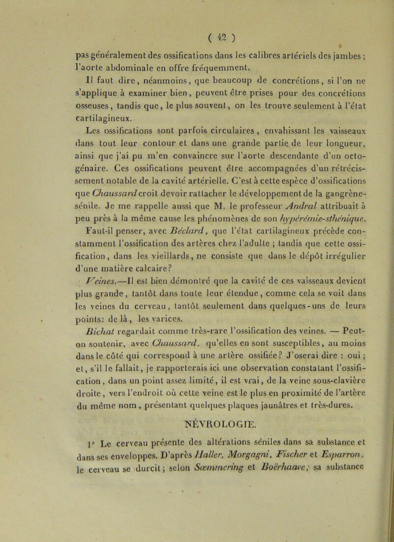 pas généralement des ossifications dans les calibres artériels des jambes ; l’aorte abdominale en offre fréquemment. Il faut dire, néanmoins, que beaucoup de concrétions, si l’on ne s’applique à examiner bien, peuvent être prises pour des concrétions osseuses, tandis que, le plus souvent, on les trouve seulement à l’état cartilagineux. Les ossifications sont parfois circulaires , envahissant les vaisseaux dans tout leur contour et dans une grande partie de leur longueur, ainsi que j’ai pu m’en convaincre sur l’aorte descendante d’un octo- génaire. Ces ossifications peuvent être accompagnées d’un rétrécis- sement notable de la cavité artérielle. C’est à cette espèce d’ossifications que Chaussardcvo\l devoir rattacher le développement de la gangrène- sénile. Je me rappelle aussi que M. le professeur Andral attribuait à peu près à la même cause les phénomènes de son hypérémie-sthénique. Faut-il penser, avec JBe'clard, que l’état cartilagineux précède con- stamment l’ossification des artères chez l’adulte ; tandis que cette ossi- fication, dans les vieillards, ne consiste que dans le dépôt irrégulier d’une matière calcaire.'* P'eines.—Il est bien démontré que la cavité de ces vaisseaux devient plus grande, tantôt dans toute leur étendue, comme cela se voit dans les veines du cerveau, tantôt seulement dans quelques-uns de leurs points: de là , les varices. Bichat regardait comme très-rare l’ossification des veines. — Peut- on soutenir, avec Chaussard, qu’elles en sont susceptibles, au moins dans le côté qui correspond à une artère ossifiée? J’oserai dire : oui ; et, s’il le fallait, je rapporterais ici une observation constatant l’ossifi- cation, dans un point assez limité, il est vrai, de la veine sou.s-clavière droite, vers l’endroit où cette veine est le plus en proximité de l’artère du même nom, présentant quelques plaques jaunâtres et très-dures. NÉVROLOGIE. 1“ Le cerveau présente des altérations séniles dans sa substance et dans scs enveloppes. D’après Haller, Morgagni, Fischer et Esparron, le cerveau se durcit; selon Sœrnrncring et Boërhaavc,' sa substance