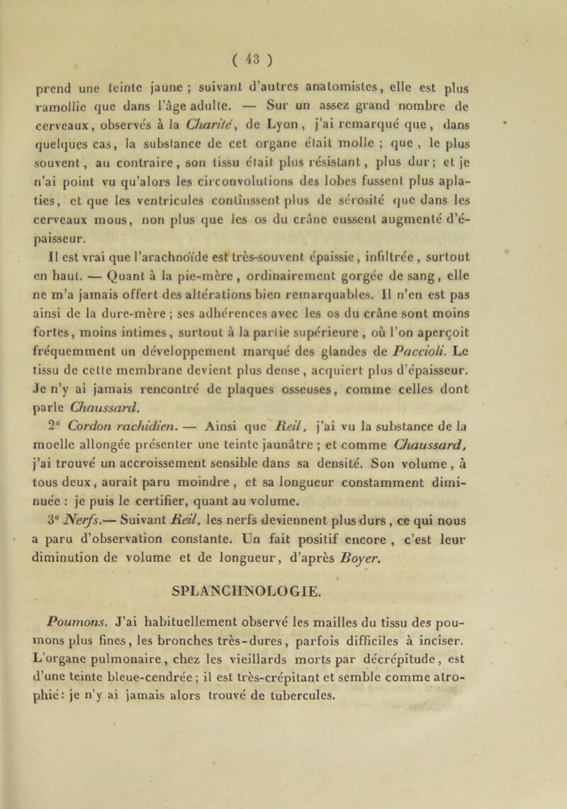 prend une teinte jaune; suivant d’autres anatomistes, elle est plus ramollie que dans l’age adulte. — Sur un assez grand nombre de cerveaux, observe's à la Charité^ de Lyon , j’ai remarqué que , dans quelques cas, la substance de cet organe était molle ; que, le plus souvent, au contraire, son tissu était plus résistant, plus dur; et je n’ai point vu qu’alors les circonvolutions des lobes fussent plus apla- ties, et que les ventricules continssent plus de sérosité que dans les cerveaux mous, non plus que les os du crâne eussent augmenté d’é- paisseur. Il est vrai que l’arachnoïde est très-souvent épaissie, infdtrée , surtout en haut. — Quant à la pie-mère , ordinairement gorgée de sang, elle ne m’a jamais offert des altérations bien remarquables. 11 n’en est pas ainsi de la dure-mère ; ses adhérences avec les os du crâne sont moins fortes, moins intimes, surtout à la partie supérieure, où l’on aperçoit fréquemment un développement marqué des glandes de Paccioli. Le tissu de cette membrane devient plus dense, acquiert plus d’épaisseur. Je n’y ai jamais rencontré de plaques osseuses, comme celles dont parle Chaiissard. 2® Cordon rachidien. — Ainsi que Reil, j’ai vu la substance de la moelle allongée présenter une teinte jaunâtre ; et comme Chaussard, j’ai trouvé un accroissement sensible dans sa densité. Son volume , à tous deux, aurait paru moindre , et sa longueur constamment dimi- nuée : je puis le certifier, quant au volume. 3® Nerfs,— Suivant Reil, les nerfs deviennent plus durs, ce qui nous a paru d’observation constante. Un fait positif encore , c’est leur diminution de volume et de longueur, d’après jBojer. I SPLANCHNOLOGIE. Poumons, J’ai habituellement observé les mailles du tissu des pou- mons plus fines, les bronches très-dures, parfois difficiles à inciser. L’organe pulmonaire, chez les vieillards morts par décrépitude, est d’une teinte bleue-cendrée ; il est Irès-crépitant et semble comme atro- phié: je n’y ai jamais alors trouvé de tubercules.