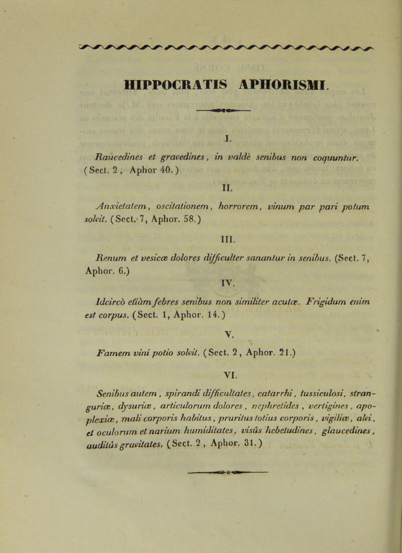 HIPPOCRATIS APHORISMI. J. Rauccdines et gravedlnes, in vnldk senibus non coquuniur. (Sect. 2, Aphor-iO.) II. Anxietatenn,, oscilationem, horrorem, vinitm par pari potum solçit, (Sect.'7, Aphor. 58.) III. Renum et vesicœ dolores dijjiculter sanantur in senibus. (Sect. 7, Aphor. 6.) IV. Idcircb ctiàm febres senibus non similiter acutae. Frigidum mim est corpus, (Sect. 1, Aphor. 14.) V. Famem vini potio sohil. (Sect. 2, Aphor. 21.) VI. Senibus autem , spirandi difficnllates, catarrhi, tussiculosi, slran- guriœ, dysuriœ, articulorum dolores , ricphretldes , vertigines , opo- plexiœ, malicorporis habitus, pruritus totlus corporis, vigiliæ, alci. ci oculomm et narium hurniditatcs, visas hcbctudlnes, glaucedines, audilùsgravitâtes, (Sect. 2, Aphor. 31.)