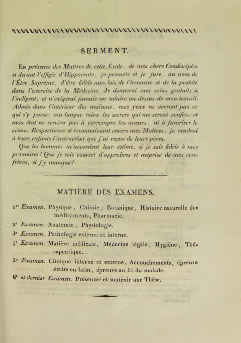 \\S\VV\J\)\\J\l\\\i\i\i\)\)\)\)V'V\\J\i\j\)\'\V\l\)VV\J\lV\l\)VV\\ SERMENT. En présence des Maîtres de cette École, de mes chers Condisciples et devant l'effigie d’Hippocrate, Je promets et je jure, au nom de l'Être Suprême, d'être fidèle aux lois de l'honneur et de la probité dans l’exercice de la Médecine. Je donnerai mes soins gratuits à l’indigent, et n’exigerai jamais un salaire au-dessus de mon travail. Admis dans l’intérieur des maisons, mes yeux ne verront pas ce qui s’y passe; ma langue taira les secrets qui me seront confiés; et mon état ne servira pas à corrompre les. mœurs , ni à favoriser le crime. Respectueux et reconnaissant envers mes Maîtres, je rendrai à leurs enfants l’instruction que j’ai reçue de leurs pères. Que les hommes m’accordent leur estime, si je suis fidèle à mes promesses ! Que je sois couvert d’opprobres et méprisé de mes con- frères, si j’y manque! MATIÈRE DES EXAMENS. 1°’Examen. Physique, Chimie, Botanique, Histoire naturelle des médicaments. Pharmacie. 2* Examen. Anatomie , Physiologie, ü* Examen. Pathologie externe et interne. 4* Examen. Matière médicale. Médecine légale, Hygiène, Thé- . rapeutique. O® Examen. Clinique interne et externe. Accouchements, épreuve écrite en latin, épreuve au lit du malade. 6 et dernier Examen. Présenter et soutenir une Thèse.