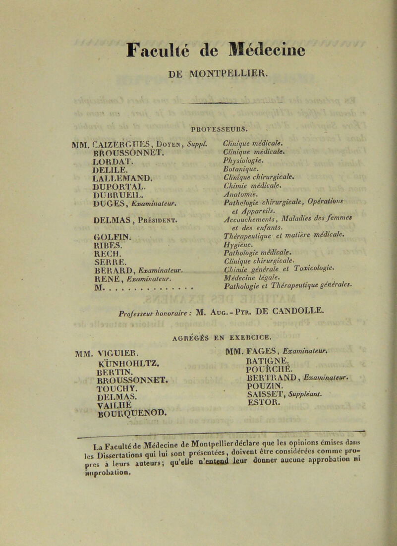 Faculté de Médecine DE MONTPELLIER. il ‘'i\' PBÜFESSEUBS. MM, CAIZERGTIKS, Doyen, Suppi. BROUSSONNET. LORDA'r. DELIEE. LALLEMAND. DUPORTAL. DDBRUEIL. DÜGES, Examinateur, DELMAS, Pbésident. (iOLFIN. RIRES. REÇU. SERRE. RERARD, Examinateur. RENÉ, Examinateur, M Clinique médicale. Clinique médicale. Physiologie. Botanique. Clinique chirurgicale. Chimie médicale. Anatomie. Pathologie chirurgicale, Opérations et Appareils. Accouchements, Maladies des femmes et des enfants. Thérapeutique et matière médicale. Hygiène. Pathologie médicale. Clinique chirurgicale. Chimie générale et Toxicologie. Médecine légale. Pathologie et Thérapeutique générales. Professeur honoraire : M. AüG. —Pyr, DE CANDOLLE. AGRÉGÉS EN EXERCICE, MM. VIGUIER. künhohltz. RERTIN. BROUSSONNET. TOUCHY. DELMAS. VAILHÉ BOüRQUENOD. MM. FAGES, Examinateur, BATIGNE. FOURCHÉ. BERTRAND, Examinateur. POUZIN. SAISSET, Suppléant. ESTOR. La Faculté de Médecine de Monlpellierdéclare que les opinions émises dans les Dissertations qui lui sont présentées, doivent être considérées comme pro- pres à leurs auteurs; qu’eUe n’eûteftd leur donner aucune approbation m improbation.