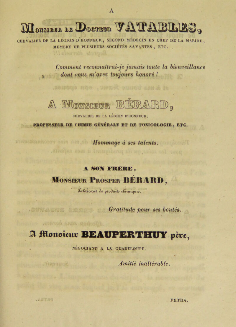 A ïïî DnSXB'git ILS H)(dsvikiiii A *JP A L3ITJ Ml v) ^ CHEVALIER DE LA LÉGION d’iIONNEUR , SECOND MÉDECIN EN CHEF DE LA MARINE , MEMBRE DE PLUSIEURS SOCIÉTÉS SAVANTES , ETC. Comment reconnaîtrai-je jamais toute la bienveillance dont vous m’avez toujours honoré ! És, 3BHlBülEIDg CHEVALIER DE I,A LEGION D’HONNEUR , PROFESSEUR DE CHIMIE GÉNÉRALE ET DE TOXICOLOGIE , ETC. Hommaye à ses talents. A SON FRÈRE, Monsieur Prosper BÉR A RD ? Jaêrieant da produit) c£i Gratitude pour ses bontés. Si JtloiiGÎciu' BEAUPERTHUY pcrc, NÉGOCIANT A LA GUADELOUPE. Amitié inaltérable.