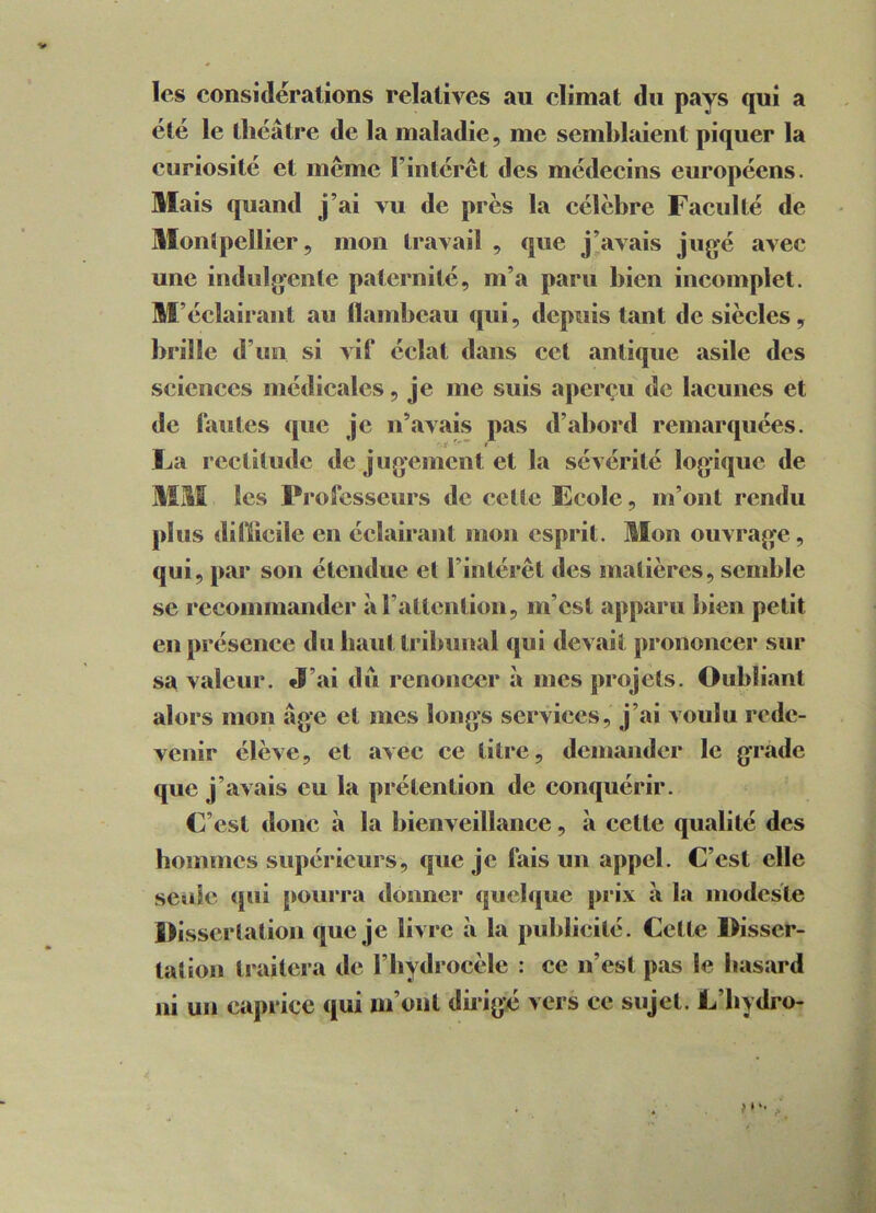 les considérations relatives au climat du pays qui a été le théâtre de la maladie, me semblaient piquer la curiosité et même l’intérêt des médecins européens. Mais quand j’ai vu de près la célèbre Faculté de Montpellier, mon travail , que j’avais jugé avec une indulgente paternité, m’a paru bien incomplet. M’éclairant au flambeau qui, depuis tant de siècles, brille d’un si vif éclat dans cet antique asile des sciences médicales, je me suis aperçu de lacunes et de fautes que je n’avais pas d’abord remarquées. La rectitude de jugement et la sévérité logique de MM les Professeurs de celte Ecole, m’ont rendu plus difficile en éclairant mon esprit. Mon ouvrage , qui, par son étendue et l’intérêt des matières, semble se recommander à l’attention, m’est apparu bien petit en présence du haut tribunal qui devait prononcer sur sa valeur. «J’ai dû renoncer à mes projets. Oubliant alors mon âge et mes longs services, j’ai voulu rede- venir élève, et avec ce titre, demander le grade, que j’avais eu la prétention de conquérir. C’est donc à la bienveillance, à cette qualité des hommes supérieurs, que je fais un appel. C’est elle seule qui pourra donner quelque prix «à la modesie Dissertation que je livre à la publicité. Cette Disser- tation traitera de l'hydrocèle : ce n’est pas le hasard ni un caprice qui m’ont dirigé vers ce sujet. L’bydro- >*•