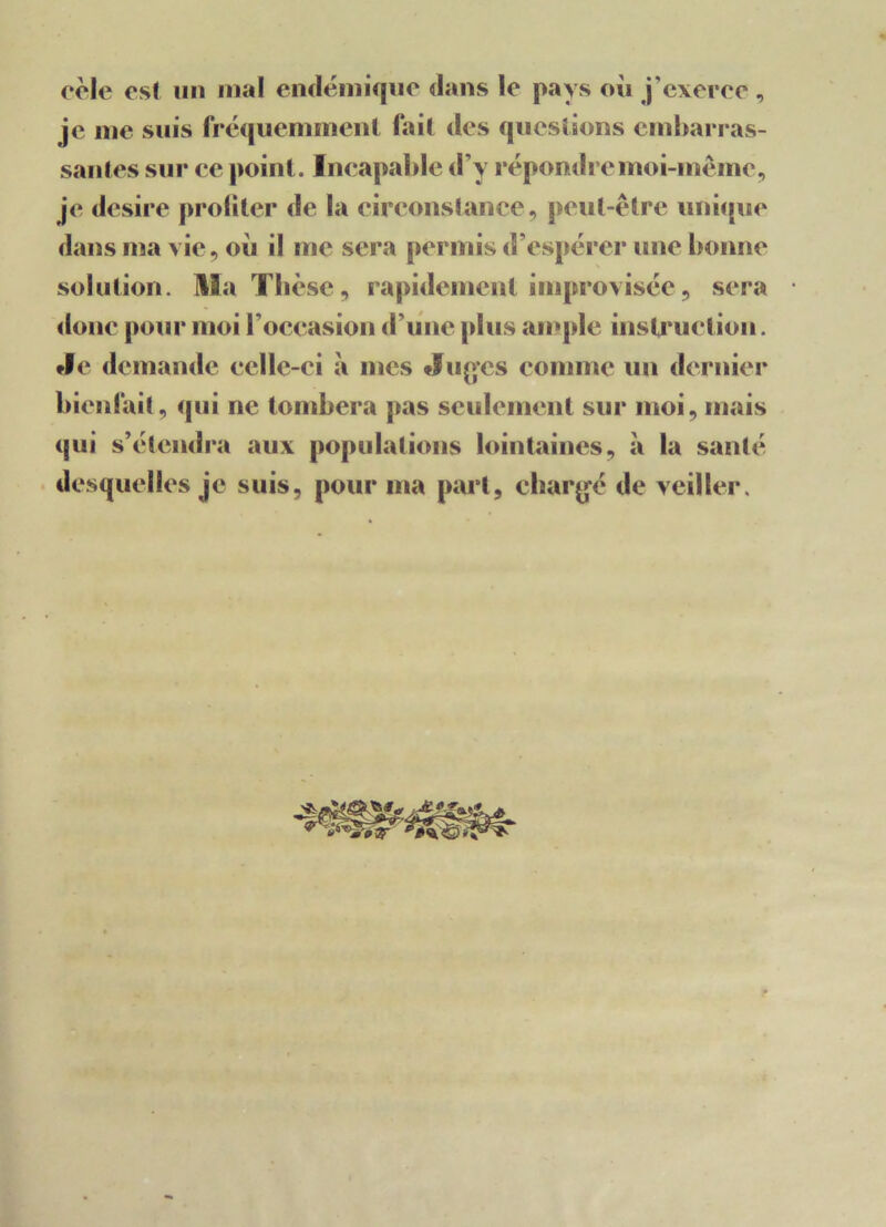 cèle es! un mal endémique dans le pays où j’exerce , je nie suis fréquemment fait des questions embarras- santes sur ce point. Incapable d’y répondre moi-même, je desire profiter de la circonstance, peut-être unique dans ina vie, où il me sera permis d’espérer une bonne solution. Hla Thèse, rapidement improvisée, sera donc pour moi l’occasion d’une plus ample instruction. Je demande celle-ci à mes Juges comme un dernier bienfait, qui ne tombera pas seulement sur moi, mais qui s’étendra aux populations lointaines, à la santé desquelles je suis, pour ma part, chargé de veiller.