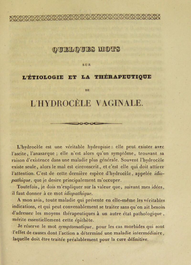 (©ÜBILqÿlïïmS UMÛÏTS SUR L’ÉTIOLOGIE ET LA THÉRAPEUTIQUE DE LHYDROCÈLE VAGINALE. L’hydrocèle est une véritable hydropisie : elle peut exister avec l’ascite, l’anasarquc ; elle n’est alors qu’un symptôme, trouvant sa raison d’existence dans une maladie plus générale. Souvent l’hydrocèle existe seule, alors le mal est circonscrit, et c’est elle qui doit attirer l’attention. C’est de cette dernière espèce d’hydrocèle, appelée idio- pathique, que je desire principalement m’occuper. Toutefois, je dois m’expliquer sur la valeur que, suivant mes idées, il faut donner à ce mot idiopathique. A mon avis, toute maladie qui présente en elle-même les véritables indications, et qui peut convenablement se traiter sans qu’on ait besoin d’adresser les moyens thérapeutiques à un autre état pathologique , mérite essentiellement celte épithète. Je réserve le mot symptomatique, pour les cas morbides qui sont l’effet de causes dont l’action a déterminé une maladie intermédiaire, laquelle doit être traitée préalablement pour la cure définitive.