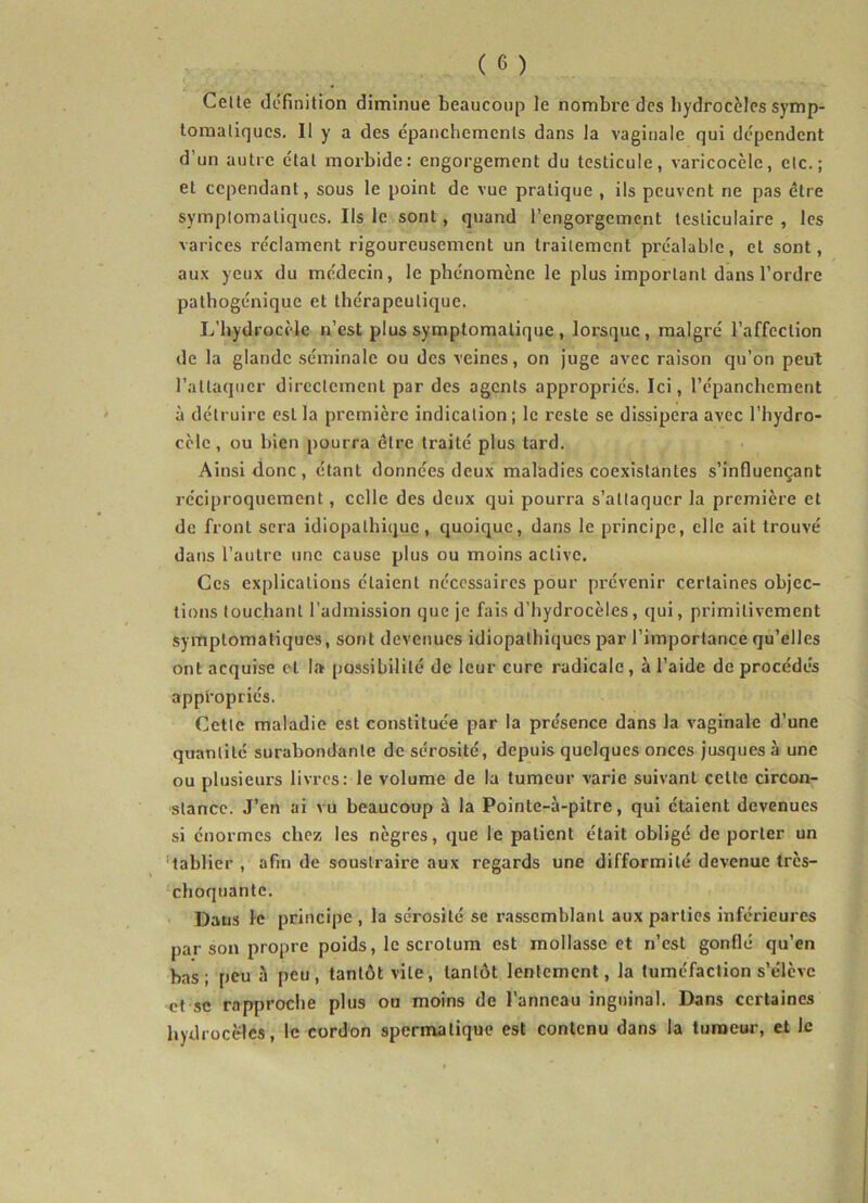 Cette définition diminue beaucoup le nombre des hydrocèles symp- tomatiques. Il y a des épanchements dans la vaginale qui dépendent d'un autre état morbide: engorgement du testicule, varicocèle, etc.; et cependant, sous le point de vue pratique , ils peuvent rie pas être symptomatiques. Ils le sont, quand l’engorgement testiculaire, les varices réclament rigoureusement un traitement préalable, et sont, aux yeux du médecin, le phénomène le plus important dans l’ordre pathogénique et thérapeutique. L’hydrocèle n’est plus symptomatique , lorsque, malgré l’affection de la glande séminale ou des veines, on juge avec raison qu’on peut l’attaquer directement par des agents appropriés. Ici, l’épanchement à détruire est la première indication; le reste se dissipera avec l’hydro- cèle, ou bien pourra être traité plus tard. Ainsi donc , étant données deux maladies coexistantes s’influençant réciproquement, celle des deux qui pourra s’attaquer la première et de front sera idiopathique, quoique, dans le principe, elle ait trouvé dans l’autre une cause plus ou moins active. Ces explications étaient nécessaires pour prévenir certaines objec- tions touchant l’admission que je fais d’hydrocèles, qui, primitivement symptomatiques, sont devenues idiopathiques par l’importance qu’elles ont acquise et la possibilité de leur cure radicale , à l’aide de procédés appropriés. Cette maladie est constituée par la présence dans la vaginale d’une quantité surabondante de sérosité, depuis quelques onces jusquesà une ou plusieurs livres: le volume de la tumeur varie suivant cette circon- stance. J’en ai vu beaucoup à la Poinle-à-pitre, qui étaient devenues si énormes chez les nègres, que le patient était obligé de porter un tablier , afin de soustraire aux regards une difformité devenue très- choquante. Dans le principe, la sérosité se rassemblant aux parties inférieures par son propre poids, le scrotum est mollasse et n’est gonflé qu’en bas; peu à peu, tantôt vile, tantôt lentement, la tuméfaction s’élève et sc rapproche plus ou moins de l’anneau inguinal. Dans certaines hydrocèles, le cordon spermatique est contenu dans la tumeur, et le