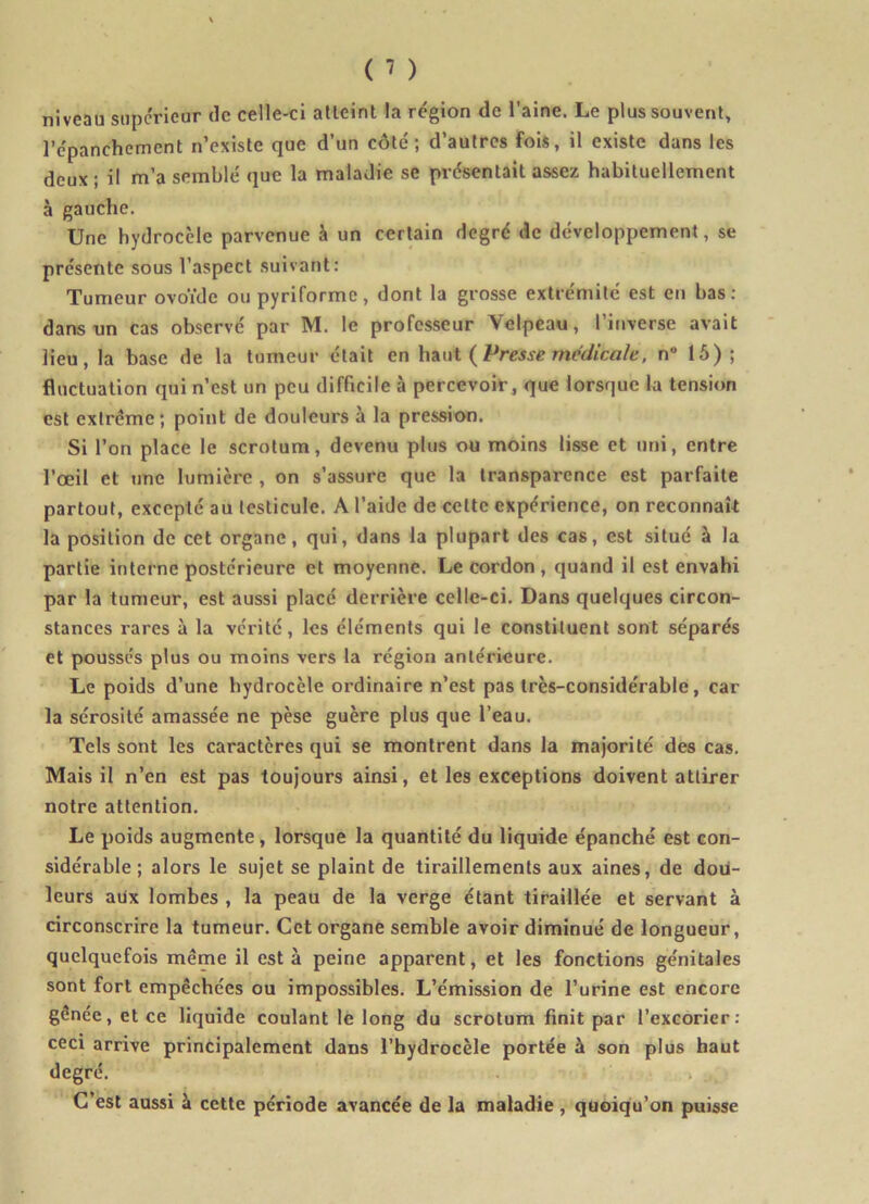 niveau supérieur de celle-ci atteint la région de l’aine. Le plus souvent, l'épanchement n’existe que d’un côté; d’autres fois, il existe dans les deux ; il m’a semblé que la maladie se présentait assez habituellement à gauche. Une hydrocèle parvenue à un certain degré de développement, se présente sous l’aspect suivant: Tumeur ovoïde ou pyriforme, dont la grosse extrémité est en bas : dans un cas observé par M. le professeur Velpeau, l’inverse avait lieu, la base de la tumeur était en haut (Presse medicale, n 15); fluctuation qui n’est un peu difficile à percevoir, que lorsque la tension est extrême; point de douleurs à la pression. Si l’on place le scrotum, devenu plus ou moins lisse et uni, entre l’œil et une lumière , on s’assure que la transparence est parfaite partout, excepté au testicule. A l’aide de cette expérience, on reconnaît la position de cet organe, qui, dans la plupart des cas, est situé à la partie interne postérieure et moyenne. Le cordon , quand il est envahi par la tumeur, est aussi placé derrière celle-ci. Dans quelques circon- stances rares à la vérité, les éléments qui le constituent sont séparés et poussés plus ou moins vers la région antérieure. Le poids d’une hydrocèle ordinaire n’est pas très-considérable, car la sérosité amassée ne pèse guère plus que l’eau. Tels sont les caractères qui se montrent dans la majorité des cas. Mais il n’en est pas toujours ainsi, et les exceptions doivent attirer notre attention. Le poids augmente, lorsque la quantité du liquide épanché est con- sidérable ; alors le sujet se plaint de tiraillements aux aines, de doü- leurs aux lombes , la peau de la verge étant tiraillée et servant à circonscrire la tumeur. Cet organe semble avoir diminué de longueur, quelquefois même il esta peine apparent, et les fonctions génitales sont fort empêchées ou impossibles. L’émission de l’urine est encore gênée, et ce liquide coulant le long du scrotum finit par l’excorier: ceci arrive principalement dans l’hydrocèle portée à son plus haut degré. C’est aussi à cette période avancée de la maladie , quoiqu’on puisse