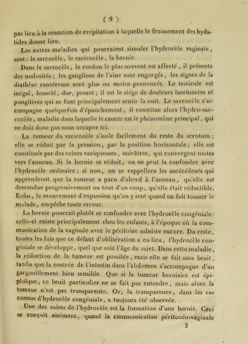 pas lieu à la sensation de crépitation à laquelle le froissement des hyda- tides donne lieu. Les autres maladies qui pourraient simuler l'hydrocèle vaginale , sont : le sarcocèle, le varicocèle , la hernie. Dans le sarcocèle, le cordon le plus souvent est affecté, il présente des nodosités ; les ganglions de l’aine sont engorgés , les signes de la diathèse cancéreuse sont plus ou moins prononcés. Le testicule est inégal, bosselé, dur, pesant; il est le siège de douleurs lancinantes et pongitives qui se font principalement sentir la nuit. Le sarcocèle s’ac- compagne quelquefois d’épanchement, il constitue alors l’hydro-sar- cocèle , maladie dans laquelle le cancer est le phénomène principal, qui ne doit donc pas nous occuper ici. La tumeur du varicocèle s’isole facilement du reste du scrotum ; elle se réduit par la pression, par la position horizontale ; elle est constituée par des veines variqueuses , noirâtres, qui convergent toutes vers l’anneau. Si la hernie se réduit, on ne peut la confondre avec l’hydrocèle ordinaire; si non, on se rappellera les antécédents qui apprendront que la tumeur a paru d’abord à l’anneau , qu’elle est descendue progressivement ou tout d’un coup, qu’elle était réductible. Enfin , le mouvement d’expansion qu’on y sent quand on fait tousser le malade, empêche toute erreur. La hernie pourrait plutôt se confondre avec l’hydrocèle congéniale: celle-ci existe principalement chez les enfants, à l’époque où la com- munication de la vaginale avec le péritoine subsiste encore. Du reste , toutes les fois que ce défaut d’oblitération a eu lieu , l’hydrocèle con- génialc se développe, quel que soit l’age du sujet. Dans cette maladie, la réduction de la tumeur est possible, mais elle se fait sans bruit, tandis que la rentrée de 1 intestin dans 1 abdomen s’accompagne d’un gargouillement bien sensible. Que si la tumeur herniaire est épi- ploïque, ce bruit particulier ne se fait pas entendre, mais alors la tumeur n est pas transparente. Or, la transparence, dans les cas connus d hydrocele congéniale, a toujours été observée. Une des suites de l’hydrocèle est la formation d’une hernie. Ceci se conçoit aisément, quand la communication péritonéo-vaginale 2